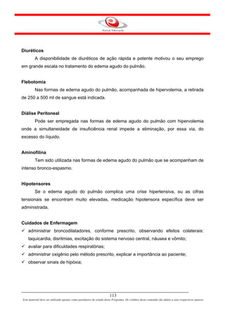Diuréticos
         A disponibilidade de diuréticos de ação rápida e potente motivou o seu emprego
em grande escala no tratamento do edema agudo do pulmão.


Flebotomia
         Nas formas de edema agudo do pulmão, acompanhada de hipervolemia, a retirada
de 250 a 500 ml de sangue está indicada.


Diálise Peritoneal
         Pode ser empregada nas formas de edema agudo do pulmão com hipervolemia
onde a simultaneidade de insuficiência renal impede a eliminação, por essa via, do
excesso do líquido.


Aminofilina
         Tem sido utilizada nas formas de edema agudo do pulmão que se acompanham de
intenso bronco-espasmo.


Hipotensores
         Se o edema agudo do pulmão complica uma crise hipertensiva, ou as cifras
tensionais se encontram muito elevadas, medicação hipotensora específica deve ser
administrada.


Cuidados de Enfermagem
    administrar broncodilatadores, conforme prescrito, observando efeitos colaterais:
    taquicardia, disritmias, excitação do sistema nervoso central, náusea e vômito;
    avaliar para dificuldades respiratórias;
    administrar oxigênio pelo método prescrito, explicar a importância ao paciente;
    observar sinais de hipóxia;




                                                                     113
Este material deve ser utilizado apenas como parâmetro de estudo deste Programa. Os créditos deste conteúdo são dados a seus respectivos autores
 