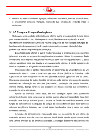 notificar ao médico se houver agitação, ansiedade, sonolência, cianose ou taquicardia;
    e proporcionar ambiente tranqüilo, mantendo sua privacidade, evitando medo e
    ansiedade


3.11 O Choque e Choque Cardiogênico
    O choque é uma condição potencialmente letal na qual a pressão arterial é muito baixa
para manter o indivíduo vivo. O choque é a conseqüência de uma hipotensão arterial
importante em decorrência de um baixo volume sangüíneo, da inadequação da função de
bombeamento de sangue do coração ou do relaxamento excessivo (dilatação) das
paredes dos vasos sangüíneos (vasodilatação).
         Essa hipotensão arterial, a qual é muito mais grave e prolongada que no desmaio
(síncope), acarreta um suprimento sangüíneo inadequado às células do organismo. Pode
ocorrer uma lesão rápida e irreversível das células com sua conseqüente morte. O baixo
volume sangüíneo pode ser devido a um sangramento intenso, à perda excessiva de
líquidos corpóreos ou à ingestão inadequada de líquidos.
         O sangue pode ser perdido rapidamente em decorrência de um acidente ou de um
sangramento interno, como o provocado por uma úlcera gástrica ou intestinal, pela
ruptura de um vaso sangüíneo ou de uma gravidez ectópica (gestação fora do útero).
Uma perda excessiva de outros líquidos corpóreos pode ocorrer em casos de grandes
queimaduras, inflamação do pâncreas (pancreatite), perfuração da parede intestinal,
diarréia intensa, doença renal ou uso excessivo de drogas potentes que aumentam a
excreção de urina (diuréticos).
         Apesar do indivíduo sentir sede, ele não consegue ingerir uma quantidade
suficiente de líquido para compensar as perdas quando alguma incapacidade física (por
exemplo, uma doença articular grave) o impede de fazê-lo de modo independente. Uma
função de bombeamento inadequado do sangue do coração também pode fazer com que
volumes sangüíneos inferiores ao normal sejam bombeados para o corpo em cada
batimento cardíaco.
         A função de bombeamento inadequado pode ser decorrente de um infarto do
miocárdio, de uma embolia pulmonar, de uma insuficiência valvular (particularmente de
uma válvula artificial) ou de arritmias cardíacas. A dilatação excessiva das paredes dos


                                                                     114
Este material deve ser utilizado apenas como parâmetro de estudo deste Programa. Os créditos deste conteúdo são dados a seus respectivos autores
 