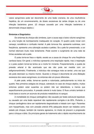 vasos sangüíneos pode ser decorrente de uma lesão craniana, de uma insuficiência
hepática, de um envenenamento, de doses excessivas de certas drogas ou de uma
infecção bacteriana grave. (O choque causado por uma infecção bacteriana é
denominado choque séptico.)


Sintomas e Diagnóstico
         Os sintomas do choque são similares, quer a causa seja o baixo volume sangüíneo
ou uma função de bombeamento inadequado do coração. O quadro pode iniciar com
cansaço, sonolência e confusão mental. A pele torna-se fria, apresenta sudorese, com
freqüência, apresenta uma coloração azulada e palidez. Se a pele for pressionada, a cor
normal retornará muito mais lentamente. Pode ocorrer o surgimento de uma rede de
linhas azuladas sob a pele.
         O pulso torna-se fraco e rápido, exceto se a causa do choque for uma freqüência
cardíaca baixa. Em geral, o indivíduo apresenta uma respiração rápida, mas a respiração
e o pulso podem tornar-se lentos se a morte for iminente. Freqüentemente, a queda da
pressão        arterial       é    tão      acentuada           que       ela      não      pode        ser      medida         com        um
esfigmomanômetro. Finalmente, o indivíduo não consegue mais se sentar, uma vez que
ele pode desmaiar ou mesmo morrer. Quando o choque é decorrente de uma dilatação
excessiva dos vasos sangüíneos, os sintomas são um pouco diferentes.
         A pele pode, então, tornar-se quente e ruborizada, particularmente no início do
quadro. Nos primeiros estágios do choque, sobretudo no caso de choque séptico, muitos
sintomas podem estar ausentes ou podem não ser detectáveis, a menos que
especificamente procurados. A pressão arterial é muito baixa. O fluxo urinário também é
muito baixo e ocorre um acúmulo de produtos metabólicos no sangue.
         A mortalidade do choque cardiogênico não causado por lesão estrutural reparável,
ou causado por uma lesão reparável não rapidamente corrigida é de 85%. Portanto, o
choque cardiogênico deve ser rapidamente diagnosticado e tratado com vigor. Pacientes
com hipoperfusão, mas com pressão arterial (PA) adequada devem ser tratados como
estado pré choque, também de maneira agressiva, no intuito de prevenir a progressão
para o choque e óbito. Os princípios gerais de tratamento são o rápido reconhecimento da




                                                                     115
Este material deve ser utilizado apenas como parâmetro de estudo deste Programa. Os créditos deste conteúdo são dados a seus respectivos autores
 