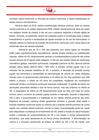 condição; rápido tratamento ou exclusão de causas reversíveis; e rápida estabilização do
estado clínico e hemodinâmico.
         Deve-se obter um ECG, instituir monitorização cardíaca contínua, obter um acesso
venoso profundo e um cateter arterial para PAM. Cateter arterial pulmonar deve ser usado
nos estágios iniciais do choque a não ser que o paciente responda a infusão rápida de
fluidos. Arritmias, se presentes, devem ser avaliadas quanto a contribuição para o estado
hemodinâmico e quanto a necessidade de rápida reversão ou de uso de marca-passo. A
redução relativa ou absoluta da pressão de enchimento ventricular como causa básica da
hipotensão deve ser sempre estudada.
               Estima-se que de 10 a 15% dos pacientes com infarto agudo do miocárdio
(IAM) estão significativamente hipovolêmicos, devido terapia diurética ou redistribuição
vascular. Infarto do VD, tamponamento cardíaco e tromboembolismo pulmonar são outras
causas comuns de IC aguda nesta categoria. A não ser que existam sinais de sobrecarga
volumétrica (galope, estertores pulmonares, congestão pulmonar ao Rx), deve-se infundir
solução salina rápida (500-ml bolus + 500 ml/h). A pressão venosa jugular não é um
indicador fiel da pressão diastólica do VE, e portanto, a elevação da pressão venosa
jugular não demonstra a necessidade da administração de volume em várias situações
clínicas como no tamponamento pericárdico e no infarto de VD. Nos pacientes com IAM
inferior e choque, o infarto de VD deve ser suspeitado, resultando em insuficiência
ventricular direita e enchimento ventricular esquerdo inadequado. O padrão de injúria nas
derivações precordiais direitas é visto de forma comum, mas não uniforme no infarto de
VD. O diagnóstico de infarto de VD freqüentemente pode ser feito com base em sinais
clínicos como o aumento da pressão jugular durante a inspiração. Quando o diagnóstico
não é claro a ecocardiografia e a instalação de um cateter arterial pulmonar são úteis.
Registros de pressão cardíaca direita geralmente mostram a pressão atrial média e
pressão diastólica ventricular iguais ou maiores que a pressão arterial pulmonar de cunha
capilar com pressão arterial pulmonar normal ou baixa. Ecocardiografia pode ser usada
para diagnosticar a presença do envolvimento do VD, avaliar a função da valva tricúspide,
avaliar a extensão do comprometimento do VE e sua função e excluir tamponamento
pericárdico, que pode apresentar-se de forma clínica semelhante. A administração de
volume é o principal componente da terapia do infarto de VD, a fim de manter uma


                                                                     116
Este material deve ser utilizado apenas como parâmetro de estudo deste Programa. Os créditos deste conteúdo são dados a seus respectivos autores
 