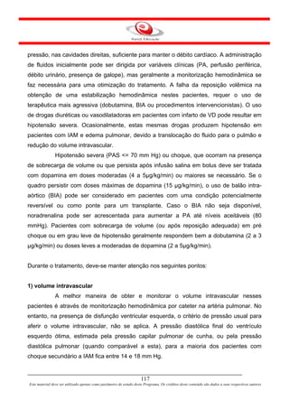 pressão, nas cavidades direitas, suficiente para manter o débito cardíaco. A administração
de fluidos inicialmente pode ser dirigida por variáveis clínicas (PA, perfusão periférica,
débito urinário, presença de galope), mas geralmente a monitorização hemodinâmica se
faz necessária para uma otimização do tratamento. A falha da reposição volêmica na
obtenção de uma estabilização hemodinâmica nestes pacientes, requer o uso de
terapêutica mais agressiva (dobutamina, BIA ou procedimentos intervencionistas). O uso
de drogas diuréticas ou vasodilatadoras em pacientes com infarto de VD pode resultar em
hipotensão severa. Ocasionalmente, estas mesmas drogas produzem hipotensão em
pacientes com IAM e edema pulmonar, devido a translocação do fluido para o pulmão e
redução do volume intravascular.
               Hipotensão severa (PAS <= 70 mm Hg) ou choque, que ocorram na presença
de sobrecarga de volume ou que persista após infusão salina em bolus deve ser tratada
com dopamina em doses moderadas (4 a 5µg/kg/min) ou maiores se necessário. Se o
quadro persistir com doses máximas de dopamina (15 µg/kg/min), o uso de balão intra-
aórtico (BIA) pode ser considerado em pacientes com uma condição potencialmente
reversível ou como ponte para um transplante. Caso o BIA não seja disponível,
noradrenalina pode ser acrescentada para aumentar a PA até níveis aceitáveis (80
mmHg). Pacientes com sobrecarga de volume (ou após reposição adequada) em pré
choque ou em grau leve de hipotensão geralmente respondem bem a dobutamina (2 a 3
µg/kg/min) ou doses leves a moderadas de dopamina (2 a 5µg/kg/min).


Durante o tratamento, deve-se manter atenção nos seguintes pontos:


1) volume intravascular
               A melhor maneira de obter e monitorar o volume intravascular nesses
pacientes é através de monitorização hemodinâmica por cateter na artéria pulmonar. No
entanto, na presença de disfunção ventricular esquerda, o critério de pressão usual para
aferir o volume intravascular, não se aplica. A pressão diastólica final do ventrículo
esquerdo ótima, estimada pela pressão capilar pulmonar de cunha, ou pela pressão
diastólica pulmonar (quando comparável a esta), para a maioria dos pacientes com
choque secundário a IAM fica entre 14 e 18 mm Hg.


                                                                     117
Este material deve ser utilizado apenas como parâmetro de estudo deste Programa. Os créditos deste conteúdo são dados a seus respectivos autores
 