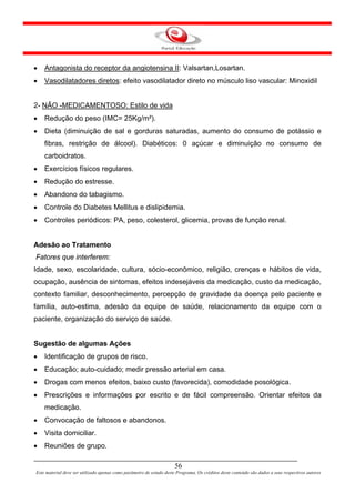 •   Antagonista do receptor da angiotensina II: Valsartan,Losartan.
•   Vasodilatadores diretos: efeito vasodilatador direto no músculo liso vascular: Minoxidil


2- NÃO -MEDICAMENTOSO: Estilo de vida
•   Redução do peso (IMC= 25Kg/m²).
•   Dieta (diminuição de sal e gorduras saturadas, aumento do consumo de potássio e
    fibras, restrição de álcool). Diabéticos: 0 açúcar e diminuição no consumo de
    carboidratos.
•   Exercícios físicos regulares.
•   Redução do estresse.
•   Abandono do tabagismo.
•   Controle do Diabetes Mellitus e dislipidemia.
•   Controles periódicos: PA, peso, colesterol, glicemia, provas de função renal.


Adesão ao Tratamento
Fatores que interferem:
Idade, sexo, escolaridade, cultura, sócio-econômico, religião, crenças e hábitos de vida,
ocupação, ausência de sintomas, efeitos indesejáveis da medicação, custo da medicação,
contexto familiar, desconhecimento, percepção de gravidade da doença pelo paciente e
família, auto-estima, adesão da equipe de saúde, relacionamento da equipe com o
paciente, organização do serviço de saúde.


Sugestão de algumas Ações
•   Identificação de grupos de risco.
•   Educação; auto-cuidado; medir pressão arterial em casa.
•   Drogas com menos efeitos, baixo custo (favorecida), comodidade posológica.
•   Prescrições e informações por escrito e de fácil compreensão. Orientar efeitos da
    medicação.
•   Convocação de faltosos e abandonos.
•   Visita domiciliar.
•   Reuniões de grupo.

                                                                      56
Este material deve ser utilizado apenas como parâmetro de estudo deste Programa. Os créditos deste conteúdo são dados a seus respectivos autores
 