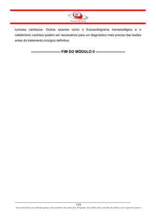 tumores cardíacos. Outros exames como o Ecocardiograma transesofágico e o
cateterismo cardíaco podem ser necessários para um diagnóstico mais preciso das lesões
antes do tratamento cirúrgico definitivo.


                 ------------------------ FIM DO MÓDULO II ------------------------




                                                                     119
Este material deve ser utilizado apenas como parâmetro de estudo deste Programa. Os créditos deste conteúdo são dados a seus respectivos autores
 