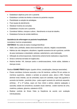 •   Estabelecer objetivos junto com o paciente
•   Estabelecer contrato de direitos e deveres do paciente e equipe.
•   Flexibilidade na adoção de estratégias.
•   Fixar equipe de atendimento.
•   Obedecer horários de consultas.
•   Estabelecer vínculos com o paciente.
•   Considerar hábitos, crenças e cultura. Atendimento no local de trabalho.
•   Estabelecer formas de contato telefônico.


Assistência de enfermagem ao paciente hospitalizado
(considerar nível de complexidade):
HISTÓRICO: Na coleta de dados investigar/identificar:
•   Idade, sexo, profissão, dados sócio-econômicos, culturais, religião e escolaridade.
•   Hábitos de vida: tabagismo, alcoolismo, ingestão excessiva de sal e gorduras, controle
    de peso (sobrepeso e obesidade), estresse, sedentarismo, auto-medicação.
•   Utilização de anticoncepcionais, tratamentos anteriormente realizados e seguimento.
•   Sinais e sintomas de lesão em órgãos-alvo.
•   História familiar: HA, doenças cardio e cerebrovasculares, morte súbita, diabetes e
    doenças renais.


Realizar EXAME FÍSICO dirigido -(quadro clínico, complicações, doenças associadas).
•   Pulsos carotídeos (inclusive ausculta) e dos 04 membros, verificar PA em ambos os
    membros superiores., deitado e sentado se possível; peso, altura e IMC; Fascies
    (lembrar renal, tireóide, uso de corticóide); sopro em carótidas, turgor das jugulares e
    aumento da tireóide ; precórdio (ictus - pode sugerir aumento do ventrículo esquerdo;
    arritmias - 3ª e 4ª bulhas, sopro em foco mitral e aórtico; abdome (palpação e
    ausculta); estado de consciência; acuidade visual; edemas; avaliar exames de urina,
    creatinina, potássio, glicemia, colesterol e ECG.
•   Realizar controle de Sinais Vitais (a freqüência de acordo com avaliação
    individualizada).



                                                                      57
Este material deve ser utilizado apenas como parâmetro de estudo deste Programa. Os créditos deste conteúdo são dados a seus respectivos autores
 