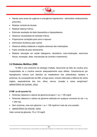 •   Atentar para sinais de urgência e emergência hipertensiva - administrar medicamentos
    prescritos.
•   Realizar controle de diurese
•   Realizar balanço hídrico.
•   Estimular aceitação da dieta hipossódica e hiperpotássica.
•   Observar necessidade de restrição hídrica.
•   Proporcionar condições para sono e repouso
•   Administrar diuréticos pela manhã.
•   Observar efeitos colaterais e reações adversas das medicações.
•   Fazer controle de peso diariamente
•   Realizar educação em saúde (tabagismo, alcoolismo, auto-medicação, exercícios
    físicos, recreação, dieta, manutenção de controle e tratamento).


3.2 Diabetes Mellitus (DM)
         “O DM é uma síndrome de etiologia múltipla, decorrente da falta de insulina e/ou
incapacidade de a insulina exercer adequadamente seus efeitos. Caracteriza-se por
hiperglicemia crônica com distúrbio do metabolismo dos carboidratos, lipídeos e
proteínas. As conseqüências do DM, a longo prazo, incluem disfunção e falência de vários
órgãos, especialmente dos rins, olhos, nervos, coração e vasos sangüíneos”
(MINISTÉRIO DA SAÚDE, 2002)


O DM se dá quando há:
•   Sintomas clássicos e valores de glicemia de jejum = ou > 126 mg/dl.
•   Sintomas clássicos e valores de glicemia realizada em qualquer momento do dia = ou
    > 200 mg/.
•   Sem sintomas, mas com glicemia = ou > 126 mg/dl em mais de uma ocasião.
•   (MINISTÉRIO DA SAÚDE, 2002)
Valor normal da glicemia: 70 a 110 mg/dl




                                                                      58
Este material deve ser utilizado apenas como parâmetro de estudo deste Programa. Os créditos deste conteúdo são dados a seus respectivos autores
 