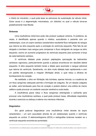 o infarto do miocárdio, o qual pode lesar as estruturas de sustentação da válvula mitral.
Outra causa é a degeneração mixomatosa, um distúrbio no qual a válvula torna-se
gradativamente mais flácida.


Sintomas

         Uma insuficiência mitral leve pode não produzir qualquer sintoma. O problema, às
vezes, é identificado apenas quando o médico, auscultando o paciente com um
estetoscópio, ouve um sopro cardíaco característico resultante fluxo retrógrado do sangue
que retorna ao átrio esquerdo após a contração do ventrículo esquerdo. Pelo fato de ser
obrigado a bombear mais sangue para compensar o fluxo retrógrado de sangue ao átrio
esquerdo, ocorre um aumento progressivo do ventrículo esquerdo para aumentar a força
de cada batimento cardíaco.
         O ventrículo dilatado pode produzir palpitações (percepção de batimentos
cardíacos vigorosos), particularmente quando a pessoa encontra-se em decúbito lateral
esquerdo. O átrio esquerdo também tende a dilatar para acomodar o sangue adicional
que retorna do ventrículo. Geralmente, um átrio muito dilatado bate rapidamente e com
um padrão desorganizado e irregular (fibrilação atrial), o qual reduz a eficácia do
bombeamento do coração.
         Na realidade, o átrio em fibrilação não bombeia, apenas tremula, e a ausência de
um fluxo sangüíneo adequado permite a formação de coágulos. Se um desses coágulos
se soltar, será bombeado para fora do coração e poderá obstruir uma artéria de menor
calibre e pode provocar um acidente vascular cerebral ou outra lesão.
         A insuficiência grave reduz o fluxo sangüíneo anterógrado o suficiente para
provocar uma insuficiência cardíaca, a qual pode produzir tosse, dificuldade respiratória
durante o exercício ou esforço e edema nos membros inferiores.


Diagnóstico

         Em geral pode-se diagnosticar uma insuficiência mitral através do sopro
característico – um som auscultado através de um estetoscópio quando o ventrículo
esquerdo se contrai. O eletrocardiograma (ECG) e radiografias torácicas revelam se o
ventrículo esquerdo encontra-se aumentado.

                                                                     135
Este material deve ser utilizado apenas como parâmetro de estudo deste Programa. Os créditos deste conteúdo são dados a seus respectivos autores
 