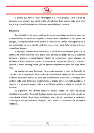 O exame que fornece mais informações é a ecocardiografia, uma técnica de
diagnóstico por imagem que utiliza ondas ultra-sônicas. Esse exame pode gerar uma
imagem de uma válvula defeituosa, indicando a gravidade do problema.


Tratamento

         Se a insuficiência for grave, a válvula deverá ser reparada ou substituída antes que
a anormalidade do ventrículo esquerdo torne-se muito importante e não possa ser
corrigida. A cirurgia pode ter como objetivo a reparação da válvula (valvuloplastia) ou a
sua substituição por uma válvula mecânica ou por uma válvula feita parcialmente com
uma válvula de porco.
         A reparação valvular elimina ou diminui a insuficiência o suficiente para que os
sintomas se tornem toleráveis e não ocorra lesão cardíaca. Cada tipo de válvula substituta
apresenta vantagens e desvantagens. Apesar de normalmente serem eficazes, as
válvulas mecânicas aumentam o risco de formação de coágulos sangüíneos, obrigando o
paciente a tomar anticoagulantes por um período indeterminado para que haja menor
risco.
         As válvulas de porco funcionam bem e não acarretam o risco de formação de
coágulos, mas a sua duração é menor do que a das válvulas mecânicas. Se uma válvula
substituta apresentar defeito, ela deve ser imediatamente substituída. A fibrilação atrial
também pode exigir tratamento medicamentoso. Drogas como os betabloqueadores, a
digoxina e o verapamil podem reduzir a freqüência cardíaca e ajudar no controle da
fibrilação.
         As superfícies das válvulas cardíacas lesadas podem ser locais de graves
infecções (endocardite infecciosa). Qualquer pessoa que apresente uma lesão valvular ou
uma válvula artificial deve tomar antibióticos antes de ser submetida a tratamento
odontológico ou procedimento cirúrgico, para evitar a ocorrência de processos
infecciosos.




                                                                     136
Este material deve ser utilizado apenas como parâmetro de estudo deste Programa. Os créditos deste conteúdo são dados a seus respectivos autores
 
