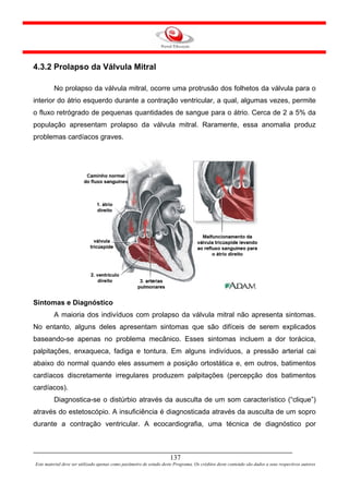 4.3.2 Prolapso da Válvula Mitral

         No prolapso da válvula mitral, ocorre uma protrusão dos folhetos da válvula para o
interior do átrio esquerdo durante a contração ventricular, a qual, algumas vezes, permite
o fluxo retrógrado de pequenas quantidades de sangue para o átrio. Cerca de 2 a 5% da
população apresentam prolapso da válvula mitral. Raramente, essa anomalia produz
problemas cardíacos graves.




Sintomas e Diagnóstico
         A maioria dos indivíduos com prolapso da válvula mitral não apresenta sintomas.
No entanto, alguns deles apresentam sintomas que são difíceis de serem explicados
baseando-se apenas no problema mecânico. Esses sintomas incluem a dor torácica,
palpitações, enxaqueca, fadiga e tontura. Em alguns indivíduos, a pressão arterial cai
abaixo do normal quando eles assumem a posição ortostática e, em outros, batimentos
cardíacos discretamente irregulares produzem palpitações (percepção dos batimentos
cardíacos).
         Diagnostica-se o distúrbio através da ausculta de um som característico (“clique”)
através do estetoscópio. A insuficiência é diagnosticada através da ausculta de um sopro
durante a contração ventricular. A ecocardiografia, uma técnica de diagnóstico por



                                                                     137
Este material deve ser utilizado apenas como parâmetro de estudo deste Programa. Os créditos deste conteúdo são dados a seus respectivos autores
 
