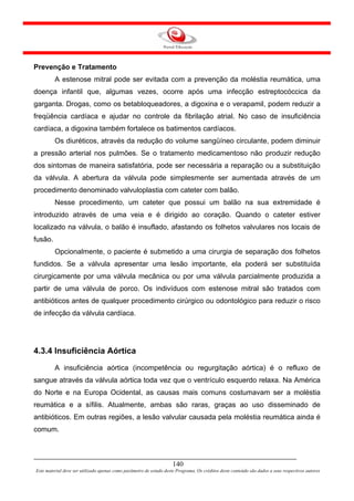 Prevenção e Tratamento
         A estenose mitral pode ser evitada com a prevenção da moléstia reumática, uma
doença infantil que, algumas vezes, ocorre após uma infecção estreptocóccica da
garganta. Drogas, como os betabloqueadores, a digoxina e o verapamil, podem reduzir a
freqüência cardíaca e ajudar no controle da fibrilação atrial. No caso de insuficiência
cardíaca, a digoxina também fortalece os batimentos cardíacos.
         Os diuréticos, através da redução do volume sangüíneo circulante, podem diminuir
a pressão arterial nos pulmões. Se o tratamento medicamentoso não produzir redução
dos sintomas de maneira satisfatória, pode ser necessária a reparação ou a substituição
da válvula. A abertura da válvula pode simplesmente ser aumentada através de um
procedimento denominado valvuloplastia com cateter com balão.
         Nesse procedimento, um cateter que possui um balão na sua extremidade é
introduzido através de uma veia e é dirigido ao coração. Quando o cateter estiver
localizado na válvula, o balão é insuflado, afastando os folhetos valvulares nos locais de
fusão.
         Opcionalmente, o paciente é submetido a uma cirurgia de separação dos folhetos
fundidos. Se a válvula apresentar uma lesão importante, ela poderá ser substituída
cirurgicamente por uma válvula mecânica ou por uma válvula parcialmente produzida a
partir de uma válvula de porco. Os indivíduos com estenose mitral são tratados com
antibióticos antes de qualquer procedimento cirúrgico ou odontológico para reduzir o risco
de infecção da válvula cardíaca.




4.3.4 Insuficiência Aórtica
         A insuficiência aórtica (incompetência ou regurgitação aórtica) é o refluxo de
sangue através da válvula aórtica toda vez que o ventrículo esquerdo relaxa. Na América
do Norte e na Europa Ocidental, as causas mais comuns costumavam ser a moléstia
reumática e a sífilis. Atualmente, ambas são raras, graças ao uso disseminado de
antibióticos. Em outras regiões, a lesão valvular causada pela moléstia reumática ainda é
comum.



                                                                     140
Este material deve ser utilizado apenas como parâmetro de estudo deste Programa. Os créditos deste conteúdo são dados a seus respectivos autores
 