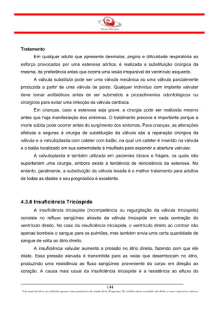 Tratamento
         Em qualquer adulto que apresente desmaios, angina e dificuldade respiratória ao
esforço provocados por uma estenose aórtica, é realizada a substituição cirúrgica da
mesma, de preferência antes que ocorra uma lesão irreparável do ventrículo esquerdo.
         A válvula substituta pode ser uma válvula mecânica ou uma válvula parcialmente
produzida a partir de uma válvula de porco. Qualquer indivíduo com implante valvular
deve tomar antibióticos antes de ser submetido a procedimentos odontológicos ou
cirúrgicos para evitar uma infecção da válvula cardíaca.
         Em crianças, caso a estenose seja grave, a cirurgia pode ser realizada mesmo
antes que haja manifestação dos sintomas. O tratamento precoce é importante porque a
morte súbita pode ocorrer antes do surgimento dos sintomas. Para crianças, as alterações
efetivas e seguras à cirurgia de substituição da válvula são a reparação cirúrgica da
válvula e a valvuloplastia com cateter com balão, na qual um cateter é inserido na válvula
e o balão localizado em sua extremidade é insuflado para expandir a abertura valvular.
         A valvuloplastia é também utilizada em pacientes idosos e frágeis, os quais não
suportariam uma cirurgia, embora exista a tendência de reincidência da estenose. No
entanto, geralmente, a substituição da válvula lesada é o melhor tratamento para adultos
de todas as idades e seu prognóstico é excelente.




4.3.6 Insuficiência Tricúspide
         A insuficiência tricúspide (incompetência ou regurgitação da válvula tricúspide)
consiste no refluxo sangüíneo através da válvula tricúspide em cada contração do
ventrículo direito. No caso da insuficiência tricúspide, o ventrículo direito ao contrair não
apenas bombeia o sangue para os pulmões, mas também envia uma certa quantidade de
sangue de volta ao átrio direito.
         A insuficiência valvular aumenta a pressão no átrio direito, fazendo com que ele
dilate. Essa pressão elevada é transmitida para as veias que desembocam no átrio,
produzindo uma resistência ao fluxo sangüíneo proveniente do corpo em direção ao
coração. A causa mais usual da insuficiência tricúspide é a resistência ao efluxo do


                                                                     144
Este material deve ser utilizado apenas como parâmetro de estudo deste Programa. Os créditos deste conteúdo são dados a seus respectivos autores
 