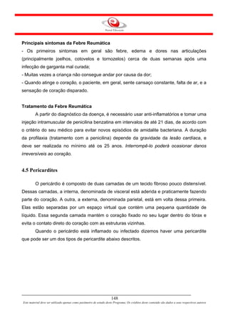 Principais sintomas da Febre Reumática
- Os primeiros sintomas em geral são febre, edema e dores nas articulações
(principalmente joelhos, cotovelos e tornozelos) cerca de duas semanas após uma
infecção de garganta mal curada;
- Muitas vezes a criança não consegue andar por causa da dor;
- Quando atinge o coração, o paciente, em geral, sente cansaço constante, falta de ar, e a
sensação de coração disparado.


Tratamento da Febre Reumática
         A partir do diagnóstico da doença, é necessário usar anti-inflamatórios e tomar uma
injeção intramuscular de penicilina benzatina em intervalos de até 21 dias, de acordo com
o critério do seu médico para evitar novos episódios de amidalite bacteriana. A duração
da profilaxia (tratamento com a penicilina) depende da gravidade da lesão cardíaca, e
deve ser realizada no mínimo até os 25 anos. Interrompê-lo poderá ocasionar danos
irreversíveis ao coração.


4.5 Pericardites

         O pericárdio é composto de duas camadas de um tecido fibroso pouco distensível.
Dessas camadas, a interna, denominada de visceral está aderida e praticamente fazendo
parte do coração. A outra, a externa, denominada parietal, está em volta dessa primeira.
Elas estão separadas por um espaço virtual que contém uma pequena quantidade de
líquido. Essa segunda camada mantém o coração fixado no seu lugar dentro do tórax e
evita o contato direto do coração com as estruturas vizinhas.
         Quando o pericárdio está inflamado ou infectado dizemos haver uma pericardite
que pode ser um dos tipos de pericardite abaixo descritos.




                                                                     148
Este material deve ser utilizado apenas como parâmetro de estudo deste Programa. Os créditos deste conteúdo são dados a seus respectivos autores
 