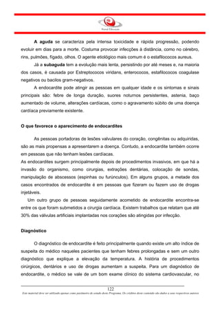 A aguda se caracteriza pela intensa toxicidade e rápida progressão, podendo
evoluir em dias para a morte. Costuma provocar infecções à distância, como no cérebro,
rins, pulmões, fígado, olhos. O agente etiológico mais comum é o estafilococos aureus.
         Já a subaguda tem a evolução mais lenta, persistindo por até meses e, na maioria
dos casos, é causada por Estreptococos viridans, enterococos, estafilococos coagulase
negativos ou bacilos gram-negativos.
         A endocardite pode atingir as pessoas em qualquer idade e os sintomas e sinais
principais são: febre de longa duração, suores noturnos persistentes, astenia, baço
aumentado de volume, alterações cardíacas, como o agravamento súbito de uma doença
cardíaca previamente existente.


O que favorece o aparecimento de endocardites

         As pessoas portadoras de lesões valvulares do coração, congênitas ou adquiridas,
são as mais propensas a apresentarem a doença. Contudo, a endocardite também ocorre
em pessoas que não tenham lesões cardíacas.
As endocardites surgem principalmente depois de procedimentos invasivos, em que há a
invasão do organismo, como cirurgias, extrações dentárias, colocação de sondas,
manipulação de abscessos (espinhas ou furúnculos). Em alguns grupos, a metade dos
casos encontrados de endocardite é em pessoas que fizeram ou fazem uso de drogas
injetáveis.
    Um outro grupo de pessoas seguidamente acometido de endocardite encontra-se
entre os que foram submetidos a cirurgia cardíaca. Existem trabalhos que relatam que até
30% das válvulas artificiais implantadas nos corações são atingidas por infecção.


Diagnóstico

         O diagnóstico de endocardite é feito principalmente quando existe um alto índice de
suspeita do médico naqueles pacientes que tenham febres prolongadas e sem um outro
diagnóstico que explique a elevação da temperatura. A história de procedimentos
cirúrgicos, dentários e uso de drogas aumentam a suspeita. Para um diagnóstico de
endocardite, o médico se vale de um bom exame clínico do sistema cardiovascular, no


                                                                     122
Este material deve ser utilizado apenas como parâmetro de estudo deste Programa. Os créditos deste conteúdo são dados a seus respectivos autores
 