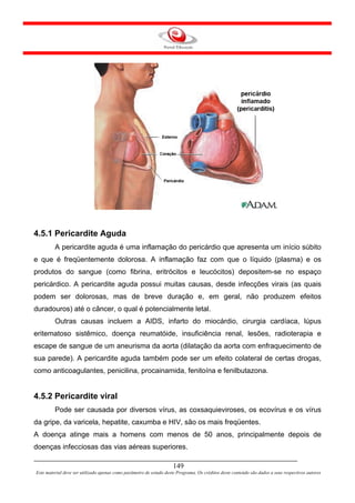4.5.1 Pericardite Aguda
         A pericardite aguda é uma inflamação do pericárdio que apresenta um início súbito
e que é freqüentemente dolorosa. A inflamação faz com que o líquido (plasma) e os
produtos do sangue (como fibrina, eritrócitos e leucócitos) depositem-se no espaço
pericárdico. A pericardite aguda possui muitas causas, desde infecções virais (as quais
podem ser dolorosas, mas de breve duração e, em geral, não produzem efeitos
duradouros) até o câncer, o qual é potencialmente letal.
         Outras causas incluem a AIDS, infarto do miocárdio, cirurgia cardíaca, lúpus
eritematoso sistêmico, doença reumatóide, insuficiência renal, lesões, radioterapia e
escape de sangue de um aneurisma da aorta (dilatação da aorta com enfraquecimento de
sua parede). A pericardite aguda também pode ser um efeito colateral de certas drogas,
como anticoagulantes, penicilina, procainamida, fenitoína e fenilbutazona.


4.5.2 Pericardite viral
         Pode ser causada por diversos vírus, as coxsaquieviroses, os ecovírus e os vírus
da gripe, da varicela, hepatite, caxumba e HIV, são os mais freqüentes.
A doença atinge mais a homens com menos de 50 anos, principalmente depois de
doenças infecciosas das vias aéreas superiores.

                                                                     149
Este material deve ser utilizado apenas como parâmetro de estudo deste Programa. Os créditos deste conteúdo são dados a seus respectivos autores
 