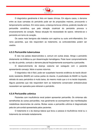 O diagnóstico geralmente é feito em bases clínicas. Em alguns casos, o derrame
entre as duas camadas do pericárdio pode ser de proporções maiores, provocando o
tamponamento cardíaco. Em raros casos, a doença torna-se crônica, podendo resultar em
pericardite        constritiva,         que       pela       retração         cicatricial        do      pericárdio          provoca          o
encarceramento do coração. Nessa situação há necessidade de operar, retirando-se o
pericárdio em torno do coração.
         Os casos mais benignos são tratados com aspirina ou outro anti-inflamatório. Em
raros pacientes, que não respondem ao tratamento, os corticosteróides podem ser
usados.


4.5.3 Pericardite tuberculosa
         É rara nos países desenvolvidos e, comum em outras áreas. Atinge o pericárdio
diretamente via linfática ou por disseminação hematógena. Pode haver comprometimento
ou não do pulmão, contudo o derrame pleural freqüentemente acompanha a pericardite.
         O desenvolvimento da doença costuma ser subagudo com o paciente
apresentando cansaço, febre e suores noturnos.
         O diagnóstico não é fácil, pode ser suspeitado havendo evidência do bacilo álcool-
ácido resistente (BAAR) em outras partes do doente. A positividade do BAAR no líquido
retirado do saco pericárdico é muito baixa, do mesmo modo que o é no tecido biopsiado.
Alguns pacientes que não respondem bem ao tratamento conservador antituberculose
necessitam ser operados para retiraram o pericárdio.


4.5.4 Pericardite urêmica
         Pacientes com insuficiência renal podem apresentar pericardite. Os sintomas são
semelhantes às outras pericardites, mas geralmente se acompanham das manifestações
metabólicas decorrentes da uremia. Muitas vezes a pericardite urêmica é diagnosticada
pela dor pré-cordial apresentada pelos pacientes.
         O tratamento é o da doença básica que levou a pessoa à insuficiência renal ou o
tratamento da remissão isoladamente.




                                                                     150
Este material deve ser utilizado apenas como parâmetro de estudo deste Programa. Os créditos deste conteúdo são dados a seus respectivos autores
 