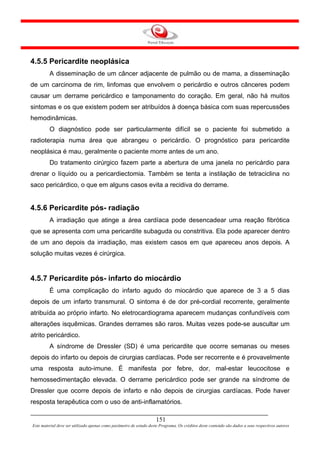 4.5.5 Pericardite neoplásica
         A disseminação de um câncer adjacente de pulmão ou de mama, a disseminação
de um carcinoma de rim, linfomas que envolvem o pericárdio e outros cânceres podem
causar um derrame pericárdico e tamponamento do coração. Em geral, não há muitos
sintomas e os que existem podem ser atribuídos à doença básica com suas repercussões
hemodinâmicas.
         O diagnóstico pode ser particularmente difícil se o paciente foi submetido a
radioterapia numa área que abrangeu o pericárdio. O prognóstico para pericardite
neoplásica é mau, geralmente o paciente morre antes de um ano.
         Do tratamento cirúrgico fazem parte a abertura de uma janela no pericárdio para
drenar o líquido ou a pericardiectomia. Também se tenta a instilação de tetraciclina no
saco pericárdico, o que em alguns casos evita a recidiva do derrame.


4.5.6 Pericardite pós- radiação
         A irradiação que atinge a área cardíaca pode desencadear uma reação fibrótica
que se apresenta com uma pericardite subaguda ou constritiva. Ela pode aparecer dentro
de um ano depois da irradiação, mas existem casos em que apareceu anos depois. A
solução muitas vezes é cirúrgica.


4.5.7 Pericardite pós- infarto do miocárdio
         É uma complicação do infarto agudo do miocárdio que aparece de 3 a 5 dias
depois de um infarto transmural. O sintoma é de dor pré-cordial recorrente, geralmente
atribuída ao próprio infarto. No eletrocardiograma aparecem mudanças confundíveis com
alterações isquêmicas. Grandes derrames são raros. Muitas vezes pode-se auscultar um
atrito pericárdico.
         A síndrome de Dressler (SD) é uma pericardite que ocorre semanas ou meses
depois do infarto ou depois de cirurgias cardíacas. Pode ser recorrente e é provavelmente
uma resposta auto-imune. É manifesta por febre, dor, mal-estar leucocitose e
hemossedimentação elevada. O derrame pericárdico pode ser grande na síndrome de
Dressler que ocorre depois de infarto e não depois de cirurgias cardíacas. Pode haver
resposta terapêutica com o uso de anti-inflamatórios.

                                                                     151
Este material deve ser utilizado apenas como parâmetro de estudo deste Programa. Os créditos deste conteúdo são dados a seus respectivos autores
 