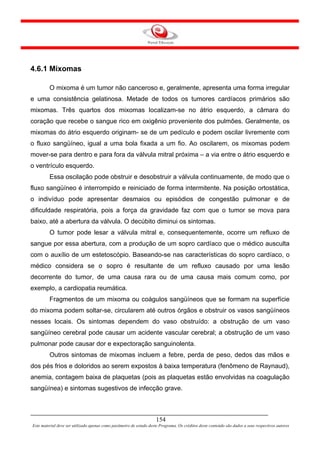 4.6.1 Mixomas

         O mixoma é um tumor não canceroso e, geralmente, apresenta uma forma irregular
e uma consistência gelatinosa. Metade de todos os tumores cardíacos primários são
mixomas. Três quartos dos mixomas localizam-se no átrio esquerdo, a câmara do
coração que recebe o sangue rico em oxigênio proveniente dos pulmões. Geralmente, os
mixomas do átrio esquerdo originam- se de um pedículo e podem oscilar livremente com
o fluxo sangüíneo, igual a uma bola fixada a um fio. Ao oscilarem, os mixomas podem
mover-se para dentro e para fora da válvula mitral próxima – a via entre o átrio esquerdo e
o ventrículo esquerdo.
         Essa oscilação pode obstruir e desobstruir a válvula continuamente, de modo que o
fluxo sangüíneo é interrompido e reiniciado de forma intermitente. Na posição ortostática,
o indivíduo pode apresentar desmaios ou episódios de congestão pulmonar e de
dificuldade respiratória, pois a força da gravidade faz com que o tumor se mova para
baixo, até a abertura da válvula. O decúbito diminui os sintomas.
         O tumor pode lesar a válvula mitral e, consequentemente, ocorre um refluxo de
sangue por essa abertura, com a produção de um sopro cardíaco que o médico ausculta
com o auxílio de um estetoscópio. Baseando-se nas características do sopro cardíaco, o
médico considera se o sopro é resultante de um refluxo causado por uma lesão
decorrente do tumor, de uma causa rara ou de uma causa mais comum como, por
exemplo, a cardiopatia reumática.
         Fragmentos de um mixoma ou coágulos sangüíneos que se formam na superfície
do mixoma podem soltar-se, circularem até outros órgãos e obstruir os vasos sangüíneos
nesses locais. Os sintomas dependem do vaso obstruído: a obstrução de um vaso
sangüíneo cerebral pode causar um acidente vascular cerebral; a obstrução de um vaso
pulmonar pode causar dor e expectoração sanguinolenta.
         Outros sintomas de mixomas incluem a febre, perda de peso, dedos das mãos e
dos pés frios e doloridos ao serem expostos à baixa temperatura (fenômeno de Raynaud),
anemia, contagem baixa de plaquetas (pois as plaquetas estão envolvidas na coagulação
sangüínea) e sintomas sugestivos de infecção grave.



                                                                     154
Este material deve ser utilizado apenas como parâmetro de estudo deste Programa. Os créditos deste conteúdo são dados a seus respectivos autores
 