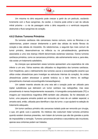 Um mixoma no átrio esquerdo pode crescer a partir de um pedículo, oscilando
livremente com o fluxo sangüíneo. Ao oscilar, o mixoma pode entrar e sair da válvula
mitral próxima – a via de passagem entre o átrio esquerdo e o ventrículo esquerdo
obstruindo o fluxo sangüíneo do coração.


4.6.2 Outros Tumores Primários
         Os tumores cardíacos não cancerosos menos comuns, como os fibromas e os
rabdomiomas, podem crescer diretamente a partir das células do tecido fibroso do
coração e das células do miocárdio. Os rabdomiomas, o segundo tipo mais comum de
tumor primário, desenvolvem-se na infância ou na pré-adolescência, geralmente
associados a uma rara doença infantil denominada esclerose tuberosa. Outros tumores
cardíacos primários, como os cancerosos primários, são extremamente raros e, para eles,
não existe um tratamento satisfatório.
         As crianças que apresentam esses tumores apresentam uma expectativa de vida
inferior a um ano. Vários exames são utilizados no diagnóstico dos tumores cardíacos.
Com freqüência, para o delineamento dos tumores usa-se a ecocardiografia (exame que
utiliza ondas ultrassônicas para investigar as estruturas internas do coração). As ondas
ultrassônicas podem atravessar a parede torácica ou o lado interno do esôfago
(procedimento chamado ecocardiografia transesofagiana).
         Um cateter inserido através de uma veia até o coração pode ser utilizado para
injetar substâncias que delineiem um tumor cardíaco nas radiografias; mas esse
procedimento é menos freqüentemente necessário. A tomografia computadorizada (TC) e
imagens por ressonância magnética (RM) também são utilizadas. Se for detectado um
tumor, uma pequena amostra poderá ser removida por meio de um cateter especial; a
amostra será, então, utilizada para identificar o tipo de tumor, o que ajudará na seleção do
tratamento adequado.
         Um tumor cardíaco primário não canceroso isolado pode ser removido por cirurgia,
o que, em geral, cura o paciente. Os médicos não costumam tratar tumores primários
quando existem diversos presentes, nem tratam de tumores que são tão grandes a ponto
de impossibilitar a remoção. Tumores cancerosos primários e secundários são incuráveis;
apenas seus sintomas podem ser tratados.


                                                                     155
Este material deve ser utilizado apenas como parâmetro de estudo deste Programa. Os créditos deste conteúdo são dados a seus respectivos autores
 