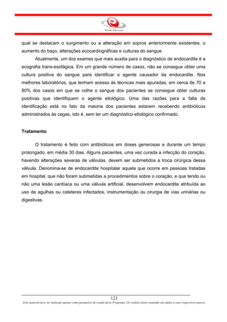 qual se destacam o surgimento ou a alteração em sopros anteriormente existentes, o
aumento do baço, alterações ecocardiográficas e culturas do sangue.
         Atualmente, um dos exames que mais auxilia para o diagnóstico de endocardite é a
ecografia trans-esofágica. Em um grande número de casos, não se consegue obter uma
cultura positiva do sangue para identificar o agente causador da endocardite. Nos
melhores laboratórios, que tenham acesso às técnicas mais apuradas, em cerca de 70 a
80% dos casos em que se colhe o sangue dos pacientes se consegue obter culturas
positivas que identifiquem o agente etiológico. Uma das razões para a falta de
identificação está no fato da maioria dos pacientes estarem recebendo antibióticos
administrados às cegas, isto é, sem ter um diagnóstico etiológico confirmado.


Tratamento

         O tratamento é feito com antibióticos em doses generosas e durante um tempo
prolongado, em média 30 dias. Alguns pacientes, uma vez curada a infecção do coração,
havendo alterações severas de válvulas, devem ser submetidos a troca cirúrgica dessa
válvula. Denomina-se de endocardite hospitalar aquela que ocorre em pessoas tratadas
em hospital, que não foram submetidas a procedimentos sobre o coração, e que tendo ou
não uma lesão cardíaca ou uma válvula artificial, desenvolvem endocardite atribuída ao
uso de agulhas ou cateteres infectados, instrumentação ou cirurgia de vias urinárias ou
digestivas.




                                                                     123
Este material deve ser utilizado apenas como parâmetro de estudo deste Programa. Os créditos deste conteúdo são dados a seus respectivos autores
 