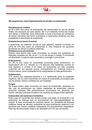 Microrganismos mais freqüentemente envolvidos na endocardite


Estreptococcus viridans
de 30 a 65% dos casos de endocardite não relacionados ao uso de drogas
ilícitas, são causados por esse agente. Ele é um habitante normal das nossas
vias aéreas e orofaringe. Essa endocardite é muito encontrada em portadores
de lesões valvulares que foram submetidos a tratamentos dentários nos dias
precedentes à descoberta de endocardite.
Estreptococcus bovis (e outros)
é geralmente um habitante normal do trato digestivo, estando envolvido em
cerca de 27% dos casos de endocardite. É mais freqüente em pacientes
portadores de câncer ou pólipos intestinais.
Estreptococcus pneumoniae
Embora esse germe seja muito encontrado no sangue dos portadores de
infecções causadas por ele, só em 1 a 3% ele atinge o coração. É encontrado
em alcoolistas e costuma estar associado a meningite e pneumonia.
Enterococcus
Em 85 % dos casos de endocardite provocada pelos enterococos, os
responsáveis são e E. faecalis ou o E. faecium. São habitantes normais do
trato digestivo e urinário e os casos de endocardite por eles causados
costumam ser em pessoas jovens, principalmente em mulheres jovens e
homens idosos, como conseqüência da manipulações do trato genitourinário.
Estafilococos
O E. aureus dos coagulase positivos e o E. epidermidis entre os coagulase
negativos, são os mais encontrados em casos de endocardite provocados pelo
uso de sondas, drenos e próteses de uso hospitalar.
Fungos
Os fungos podem estar envolvidos em casos de endocardite, bacteriana ou
não, que se caracterizam por lesões vegetantes de proporções maiores
causando embolias. São particularmente encontrados em pacientes que
tiveram válvulas cardíacas trocadas e em usuários de drogas ilícitas injetáveis.
Endocardite não bacteriana trombótica
Pode surgir em pacientes que tenham sofrido uma lesão no endocárdio e em
portadores de doenças que se acompanham de hipercoagulabilidade do
sangue. É mais encontrada em pessoas idosas, em portadores de doenças
malignas, lesões de válvulas, portadores de lupus eritematoso sistêmico e em
pacientes que tiveram cateteres implantados em procedimentos hospitalares.
Esse tipo de endocardite chega a ser detectado em l,3% das necrópsias.




                                                                     124
Este material deve ser utilizado apenas como parâmetro de estudo deste Programa. Os créditos deste conteúdo são dados a seus respectivos autores
 