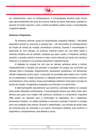 por medicamentos, como os antidepressivos. A miocardiopatia alcoólica pode ocorrer
após aproximadamente dez anos de consumo intenso de álcool. Raramente, gravidez ou
doenças do tecido conjuntivo, como a artrite reumatóide, podem causar a miocardiopatia
congestiva dilatada.


Sintomas e Diagnóstico

         Os primeiros sintomas usuais da miocardiopatia congestiva dilatada – dificuldade
respiratória durante os exercícios e cansaço fácil – são decorrentes do enfraquecimento
da função de bomba do coração (insuficiência cardíaca). Quando a miocardiopatia é
decorrente de uma infecção, os primeiros sintomas podem ser uma febre súbita e
sintomas similares aos do resfriado. Qualquer que seja a causa, a freqüência cardíaca
aumenta, a pressão arterial é normal ou baixa, ocorre retenção de líquido nos membros
inferiores e no abdômen e os pulmões apresentam congestão líquida.
         A dilatação do coração faz com que as válvulas cardíacas abram e fechem
inadequadamente e aquelas que permitem a passagem do sangue aos ventrículos (as
válvulas mitral e tricúspide), freqüentemente, apresentam insuficiência. Um fechamento
valvular inadequado produz sopro, o qual pode ser auscultado pelo médico com o auxílio
de um estetoscópio. A lesão miocárdica e a dilatação podem tornar aumentar ou diminuir
anormalmente o ritmo cardíaco. Essas anormalidades interferem ainda mais na função de
bomba do coração. O diagnóstico é baseado nos sintomas e no exame físico.
         A eletrocardiografia (procedimento que examina a atividade elétrica do coração)
pode revelar alterações características. A ecocardiografia (exame que utiliza ondas ultra-
sônicas para gerar uma imagem das estruturas cardíacas) e a ressonância magnética
(RM) podem ser utilizadas para a confirmação do diagnóstico. Se o diagnóstico
permanecer duvidoso, um cateter destinado a mensurar a pressão é inserido no coração
para uma avaliação mais precisa. Durante a cateterização, uma amostra de tecido pode
ser removida para ser submetida a um exame microscópico (biópsia), para confirmar o
diagnóstico e, freqüentemente, para detectar a causa.




                                                                     127
Este material deve ser utilizado apenas como parâmetro de estudo deste Programa. Os créditos deste conteúdo são dados a seus respectivos autores
 