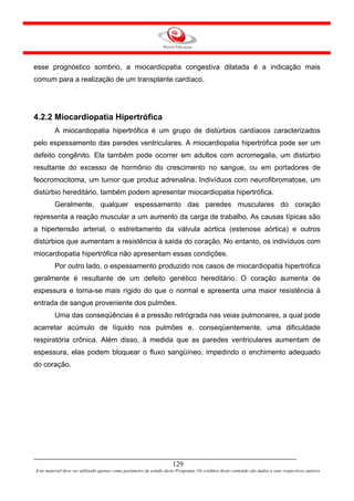 esse prognóstico sombrio, a miocardiopatia congestiva dilatada é a indicação mais
comum para a realização de um transplante cardíaco.




4.2.2 Miocardiopatia Hipertrófica
         A miocardiopatia hipertrófica é um grupo de distúrbios cardíacos caracterizados
pelo espessamento das paredes ventriculares. A miocardiopatia hipertrófica pode ser um
defeito congênito. Ela também pode ocorrer em adultos com acromegalia, um distúrbio
resultante do excesso de hormônio do crescimento no sangue, ou em portadores de
feocromocitoma, um tumor que produz adrenalina. Indivíduos com neurofibromatose, um
distúrbio hereditário, também podem apresentar miocardiopatia hipertrófica.
         Geralmente, qualquer espessamento das paredes musculares do coração
representa a reação muscular a um aumento da carga de trabalho. As causas típicas são
a hipertensão arterial, o estreitamento da válvula aórtica (estenose aórtica) e outros
distúrbios que aumentam a resistência à saída do coração. No entanto, os indivíduos com
miocardiopatia hipertrófica não apresentam essas condições.
         Por outro lado, o espessamento produzido nos casos de miocardiopatia hipertrófica
geralmente é resultante de um defeito genético hereditário. O coração aumenta de
espessura e torna-se mais rígido do que o normal e apresenta uma maior resistência à
entrada de sangue proveniente dos pulmões.
         Uma das conseqüências é a pressão retrógrada nas veias pulmonares, a qual pode
acarretar acúmulo de líquido nos pulmões e, conseqüentemente, uma dificuldade
respiratória crônica. Além disso, à medida que as paredes ventriculares aumentam de
espessura, elas podem bloquear o fluxo sangüíneo, impedindo o enchimento adequado
do coração.




                                                                     129
Este material deve ser utilizado apenas como parâmetro de estudo deste Programa. Os créditos deste conteúdo são dados a seus respectivos autores
 