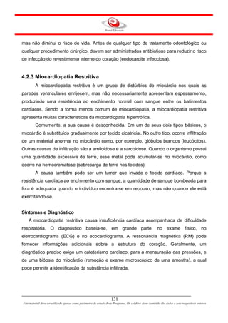 mas não diminui o risco de vida. Antes de qualquer tipo de tratamento odontológico ou
qualquer procedimento cirúrgico, devem ser administrados antibióticos para reduzir o risco
de infecção do revestimento interno do coração (endocardite infecciosa).


4.2.3 Miocardiopatia Restritiva
         A miocardiopatia restritiva é um grupo de distúrbios do miocárdio nos quais as
paredes ventriculares enrijecem, mas não necessariamente apresentam espessamento,
produzindo uma resistência ao enchimento normal com sangue entre os batimentos
cardíacos. Sendo a forma menos comum de miocardiopatia, a miocardiopatia restritiva
apresenta muitas características da miocardiopatia hipertrófica.
         Comumente, a sua causa é desconhecida. Em um de seus dois tipos básicos, o
miocárdio é substituído gradualmente por tecido cicatricial. No outro tipo, ocorre infiltração
de um material anormal no miocárdio como, por exemplo, glóbulos brancos (leucócitos).
Outras causas de infiltração são a amiloidose e a sarcoidose. Quando o organismo possui
uma quantidade excessiva de ferro, esse metal pode acumular-se no miocárdio, como
ocorre na hemocromatose (sobrecarga de ferro nos tecidos).
         A causa também pode ser um tumor que invade o tecido cardíaco. Porque a
resistência cardíaca ao enchimento com sangue, a quantidade de sangue bombeada para
fora é adequada quando o indivíduo encontra-se em repouso, mas não quando ele está
exercitando-se.


Sintomas e Diagnóstico
    A miocardiopatia restritiva causa insuficiência cardíaca acompanhada de dificuldade
respiratória. O diagnóstico baseia-se, em grande parte, no exame físico, no
eletrocardiograma (ECG) e no ecocardiograma. A ressonância magnética (RM) pode
fornecer informações adicionais sobre a estrutura do coração. Geralmente, um
diagnóstico preciso exige um cateterismo cardíaco, para a mensuração das pressões, e
de uma biópsia do miocárdio (remoção e exame microscópico de uma amostra), a qual
pode permitir a identificação da substância infiltrada.




                                                                     131
Este material deve ser utilizado apenas como parâmetro de estudo deste Programa. Os créditos deste conteúdo são dados a seus respectivos autores
 