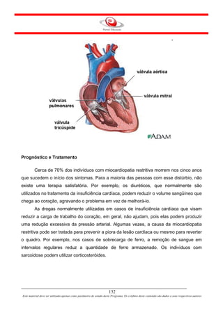 Prognóstico e Tratamento

         Cerca de 70% dos indivíduos com miocardiopatia restritiva morrem nos cinco anos
que sucedem o início dos sintomas. Para a maioria das pessoas com esse distúrbio, não
existe uma terapia satisfatória. Por exemplo, os diuréticos, que normalmente são
utilizados no tratamento da insuficiência cardíaca, podem reduzir o volume sangüíneo que
chega ao coração, agravando o problema em vez de melhorá-lo.
         As drogas normalmente utilizadas em casos de insuficiência cardíaca que visam
reduzir a carga de trabalho do coração, em geral, não ajudam, pois elas podem produzir
uma redução excessiva da pressão arterial. Algumas vezes, a causa da miocardiopatia
restritiva pode ser tratada para prevenir a piora da lesão cardíaca ou mesmo para reverter
o quadro. Por exemplo, nos casos de sobrecarga de ferro, a remoção de sangue em
intervalos regulares reduz a quantidade de ferro armazenado. Os indivíduos com
sarcoidose podem utilizar corticosteróides.




                                                                     132
Este material deve ser utilizado apenas como parâmetro de estudo deste Programa. Os créditos deste conteúdo são dados a seus respectivos autores
 