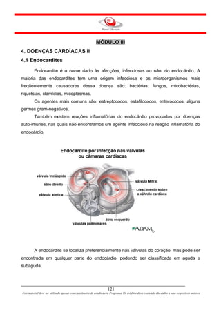 MÓDULO III
4. DOENÇAS CARDÍACAS II
4.1 Endocardites
         Endocardite é o nome dado às afecções, infecciosas ou não, do endocárdio. A
maioria das endocardites tem uma origem infecciosa e os microorganismos mais
freqüentemente causadores dessa doença são: bactérias, fungos, micobactérias,
riquetsias, clamídias, micoplasmas.
         Os agentes mais comuns são: estreptococos, estafilococos, enterococos, alguns
germes gram-negativos.
         Também existem reações inflamatórias do endocárdio provocadas por doenças
auto-imunes, nas quais não encontramos um agente infeccioso na reação inflamatória do
endocárdio.




         A endocardite se localiza preferencialmente nas válvulas do coração, mas pode ser
encontrada em qualquer parte do endocárdio, podendo ser classificada em aguda e
subaguda.




                                                                     121
Este material deve ser utilizado apenas como parâmetro de estudo deste Programa. Os créditos deste conteúdo são dados a seus respectivos autores
 