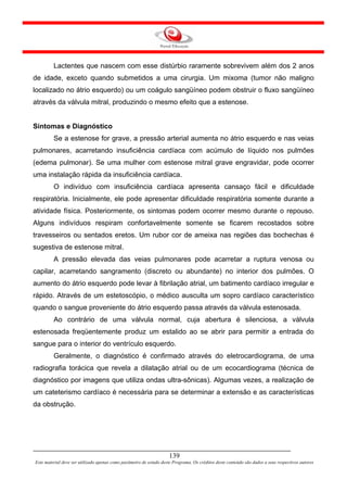 Lactentes que nascem com esse distúrbio raramente sobrevivem além dos 2 anos
de idade, exceto quando submetidos a uma cirurgia. Um mixoma (tumor não maligno
localizado no átrio esquerdo) ou um coágulo sangüíneo podem obstruir o fluxo sangüíneo
através da válvula mitral, produzindo o mesmo efeito que a estenose.


Sintomas e Diagnóstico
         Se a estenose for grave, a pressão arterial aumenta no átrio esquerdo e nas veias
pulmonares, acarretando insuficiência cardíaca com acúmulo de líquido nos pulmões
(edema pulmonar). Se uma mulher com estenose mitral grave engravidar, pode ocorrer
uma instalação rápida da insuficiência cardíaca.
         O indivíduo com insuficiência cardíaca apresenta cansaço fácil e dificuldade
respiratória. Inicialmente, ele pode apresentar dificuldade respiratória somente durante a
atividade física. Posteriormente, os sintomas podem ocorrer mesmo durante o repouso.
Alguns indivíduos respiram confortavelmente somente se ficarem recostados sobre
travesseiros ou sentados eretos. Um rubor cor de ameixa nas regiões das bochechas é
sugestiva de estenose mitral.
         A pressão elevada das veias pulmonares pode acarretar a ruptura venosa ou
capilar, acarretando sangramento (discreto ou abundante) no interior dos pulmões. O
aumento do átrio esquerdo pode levar à fibrilação atrial, um batimento cardíaco irregular e
rápido. Através de um estetoscópio, o médico ausculta um sopro cardíaco característico
quando o sangue proveniente do átrio esquerdo passa através da válvula estenosada.
         Ao contrário de uma válvula normal, cuja abertura é silenciosa, a válvula
estenosada freqüentemente produz um estalido ao se abrir para permitir a entrada do
sangue para o interior do ventrículo esquerdo.
         Geralmente, o diagnóstico é confirmado através do eletrocardiograma, de uma
radiografia torácica que revela a dilatação atrial ou de um ecocardiograma (técnica de
diagnóstico por imagens que utiliza ondas ultra-sônicas). Algumas vezes, a realização de
um cateterismo cardíaco é necessária para se determinar a extensão e as características
da obstrução.




                                                                     139
Este material deve ser utilizado apenas como parâmetro de estudo deste Programa. Os créditos deste conteúdo são dados a seus respectivos autores
 