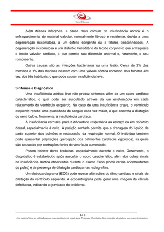 Além dessas infecções, a causa mais comum de insuficiência aórtica é o
enfraquecimento do material valvular, normalmente fibroso e resistente, devido a uma
degeneração mixomatosa, a um defeito congênito ou a fatores desconhecidos. A
degeneração mixomatosa é um distúrbio hereditário do tecido conjuntivo que enfraquece
o tecido valvular cardíaco, o que permite sua distensão anormal e, raramente, o seu
rompimento.
         Outras causas são as infecções bacterianas ou uma lesão. Cerca de 2% dos
meninos e 1% das meninas nascem com uma válvula aórtica contendo dois folhetos em
vez dos três habituais, o que pode causar insuficiência leve.


Sintomas e Diagnóstico
         Uma insuficiência aórtica leve não produz sintomas além de um sopro cardíaco
característico, o qual pode ser auscultado através de um estetoscópio em cada
relaxamento do ventrículo esquerdo. No caso de uma insuficiência grave, o ventrículo
esquerdo recebe uma quantidade de sangue cada vez maior, o que acarreta a dilatação
do ventrículo e, finalmente, à insuficiência cardíaca.
         A insuficiência cardíaca produz dificuldade respiratória ao esforço ou em decúbito
dorsal, especialmente à noite. A posição sentada permite que a drenagem do líquido da
parte superior dos pulmões e restauração da respiração normal. O indivíduo também
pode apresentar palpitações (percepção dos batimentos cardíacos vigorosos), as quais
são causadas por contrações fortes do ventrículo aumentado.
         Podem ocorrer dores torácicas, especialmente durante a noite. Geralmente, o
diagnóstico é estabelecido após auscultar o sopro característico, além dos outros sinais
de insuficiência aórtica observados durante o exame físico (como certas anormalidades
do pulso) e da presença de dilatação cardíaca nas radiografias.
         Um eletrocardiograma (ECG) pode revelar alterações do ritmo cardíaco e sinais de
dilatação do ventrículo esquerdo. A ecocardiografia pode gerar uma imagem da válvula
defeituosa, indicando a gravidade do problema.




                                                                     141
Este material deve ser utilizado apenas como parâmetro de estudo deste Programa. Os créditos deste conteúdo são dados a seus respectivos autores
 