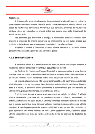Tratamento
          Antibióticos são administrados antes de procedimentos odontológicos ou cirúrgicos
para impedir infecção da válvula cardíaca lesada. Essa precaução é tomada mesmo nos
casos de insuficiência aórtica leve. O indivíduo que apresenta sintomas de insuficiência
cardíaca deve ser submetido à cirurgia antes que ocorra uma lesão irreversível do
ventrículo esquerdo.
          Nas semanas que antecedem a cirurgia, a insuficiência cardíaca é tratada com
digoxina e inibidores da enzima conversora da angiotensina ou com outras drogas que
produzem dilatação dos vasos sangüíneos e redução do trabalho cardíaco.
          Em geral, a válvula é substituída por uma válvula mecânica ou por uma válvula
parcialmente produzida a partir de uma válvula de porco.


4.3.5 Estenose Aórtica


          A estenose aórtica é o estreitamento da abertura dessa válvula que aumenta a
resistência ao fluxo sangüíneo do ventrículo esquerdo para a aorta.
          Na América do Norte e na Europa Ocidental, a estenose aórtica é uma doença
típica de pessoas idosas – resultante da cicatrização e do acúmulo de cálcio nos folhetos
da válvula. Por essa razão, a estenose aórtica inicia-se após os 60 anos de idade.
          No entanto, ela comumente não produz sintomas até os 70 ou 80 anos. A estenose
aórtica também pode ser decorrente da moléstia reumática contraída na infância. Quando
essa é a causa, a estenose aórtica geralmente é acompanhada por um distúrbio da
válvula mitral, produzindo estenose, insuficiência ou ambas.
          Em indivíduos jovens, a causa mais comum é um defeito congênito. A válvula
aórtica estenosada pode não ser um problema durante a infância, tornando-se, no
entanto, problemática na idade adulta. A válvula permanece do mesmo tamanho à medida
que o coração aumenta e tenta bombear volumes maiores de sangue através da válvula
pequena. A válvula pode apresentar apenas dois folhetos, em vez dos três habituais, ou
pode apresentar uma forma anormal, em funil. Com o passar dos anos, a abertura dessa
válvula freqüentemente torna-se rígida e estreitada devido ao acúmulo de depósitos de
cálcio.


                                                                     142
Este material deve ser utilizado apenas como parâmetro de estudo deste Programa. Os créditos deste conteúdo são dados a seus respectivos autores
 