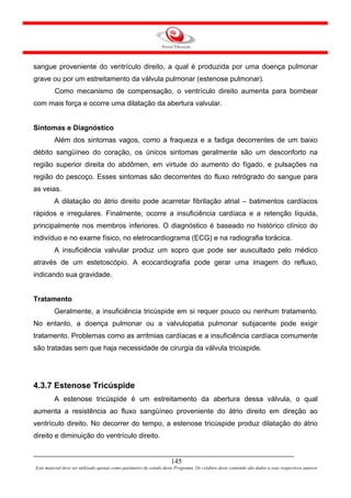 sangue proveniente do ventrículo direito, a qual é produzida por uma doença pulmonar
grave ou por um estreitamento da válvula pulmonar (estenose pulmonar).
         Como mecanismo de compensação, o ventrículo direito aumenta para bombear
com mais força e ocorre uma dilatação da abertura valvular.


Sintomas e Diagnóstico
         Além dos sintomas vagos, como a fraqueza e a fadiga decorrentes de um baixo
débito sangüíneo do coração, os únicos sintomas geralmente são um desconforto na
região superior direita do abdômen, em virtude do aumento do fígado, e pulsações na
região do pescoço. Esses sintomas são decorrentes do fluxo retrógrado do sangue para
as veias.
         A dilatação do átrio direito pode acarretar fibrilação atrial – batimentos cardíacos
rápidos e irregulares. Finalmente, ocorre a insuficiência cardíaca e a retenção líquida,
principalmente nos membros inferiores. O diagnóstico é baseado no histórico clínico do
indivíduo e no exame físico, no eletrocardiograma (ECG) e na radiografia torácica.
         A insuficiência valvular produz um sopro que pode ser auscultado pelo médico
através de um estetoscópio. A ecocardiografia pode gerar uma imagem do refluxo,
indicando sua gravidade.


Tratamento
         Geralmente, a insuficiência tricúspide em si requer pouco ou nenhum tratamento.
No entanto, a doença pulmonar ou a valvulopatia pulmonar subjacente pode exigir
tratamento. Problemas como as arritmias cardíacas e a insuficiência cardíaca comumente
são tratadas sem que haja necessidade de cirurgia da válvula tricúspide.




4.3.7 Estenose Tricúspide
         A estenose tricúspide é um estreitamento da abertura dessa válvula, o qual
aumenta a resistência ao fluxo sangüíneo proveniente do átrio direito em direção ao
ventrículo direito. No decorrer do tempo, a estenose tricúspide produz dilatação do átrio
direito e diminuição do ventrículo direito.


                                                                     145
Este material deve ser utilizado apenas como parâmetro de estudo deste Programa. Os créditos deste conteúdo são dados a seus respectivos autores
 