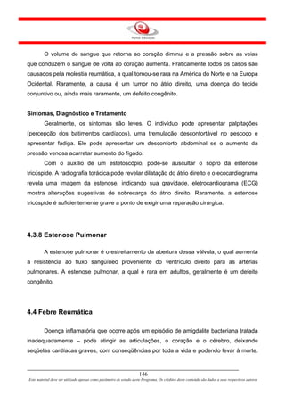 O volume de sangue que retorna ao coração diminui e a pressão sobre as veias
que conduzem o sangue de volta ao coração aumenta. Praticamente todos os casos são
causados pela moléstia reumática, a qual tornou-se rara na América do Norte e na Europa
Ocidental. Raramente, a causa é um tumor no átrio direito, uma doença do tecido
conjuntivo ou, ainda mais raramente, um defeito congênito.


Sintomas, Diagnóstico e Tratamento
         Geralmente, os sintomas são leves. O indivíduo pode apresentar palpitações
(percepção dos batimentos cardíacos), uma tremulação desconfortável no pescoço e
apresentar fadiga. Ele pode apresentar um desconforto abdominal se o aumento da
pressão venosa acarretar aumento do fígado.
         Com o auxílio de um estetoscópio, pode-se auscultar o sopro da estenose
tricúspide. A radiografia torácica pode revelar dilatação do átrio direito e o ecocardiograma
revela uma imagem da estenose, indicando sua gravidade. eletrocardiograma (ECG)
mostra alterações sugestivas de sobrecarga do átrio direito. Raramente, a estenose
tricúspide é suficientemente grave a ponto de exigir uma reparação cirúrgica.




4.3.8 Estenose Pulmonar

         A estenose pulmonar é o estreitamento da abertura dessa válvula, o qual aumenta
a resistência ao fluxo sangüíneo proveniente do ventrículo direito para as artérias
pulmonares. A estenose pulmonar, a qual é rara em adultos, geralmente é um defeito
congênito.




4.4 Febre Reumática

         Doença inflamatória que ocorre após um episódio de amigdalite bacteriana tratada
inadequadamente – pode atingir as articulações, o coração e o cérebro, deixando
seqüelas cardíacas graves, com conseqüências por toda a vida e podendo levar à morte.



                                                                     146
Este material deve ser utilizado apenas como parâmetro de estudo deste Programa. Os créditos deste conteúdo são dados a seus respectivos autores
 