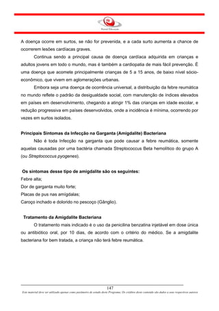A doença ocorre em surtos, se não for prevenida, e a cada surto aumenta a chance de
ocorrerem lesões cardíacas graves.
         Continua sendo a principal causa de doença cardíaca adquirida em crianças e
adultos jovens em todo o mundo, mas é também a cardiopatia de mais fácil prevenção. É
uma doença que acomete principalmente crianças de 5 a 15 anos, de baixo nível sócio-
econômico, que vivem em aglomerações urbanas.
         Embora seja uma doença de ocorrência universal, a distribuição da febre reumática
no mundo reflete o padrão da desigualdade social, com manutenção de índices elevados
em países em desenvolvimento, chegando a atingir 1% das crianças em idade escolar, e
redução progressiva em países desenvolvidos, onde a incidência é mínima, ocorrendo por
vezes em surtos isolados.


Principais Sintomas da Infecção na Garganta (Amigdalite) Bacteriana
         Não é toda Infecção na garganta que pode causar a febre reumática, somente
aquelas causadas por uma bactéria chamada Streptococcus Beta hemolítico do grupo A
(ou Streptococcus pyogenes).


Os sintomas desse tipo de amigdalite são os seguintes:
Febre alta;
Dor de garganta muito forte;
Placas de pus nas amígdalas;
Caroço inchado e dolorido no pescoço (Gânglio).


 Tratamento da Amigdalite Bacteriana
         O tratamento mais indicado é o uso da penicilina benzatina injetável em dose única
ou antibiótico oral, por 10 dias, de acordo com o critério do médico. Se a amigdalite
bacteriana for bem tratada, a criança não terá febre reumática.




                                                                     147
Este material deve ser utilizado apenas como parâmetro de estudo deste Programa. Os créditos deste conteúdo são dados a seus respectivos autores
 