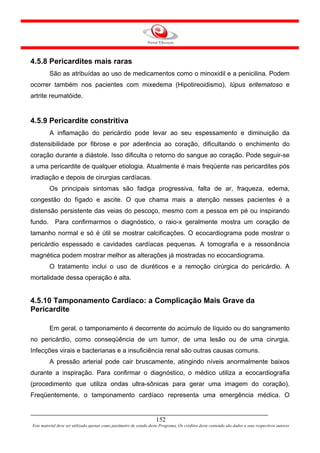 4.5.8 Pericardites mais raras
         São as atribuídas ao uso de medicamentos como o minoxidil e a penicilina. Podem
ocorrer também nos pacientes com mixedema (Hipotireoidismo), lúpus eritematoso e
artrite reumatóide.


4.5.9 Pericardite constritiva
         A inflamação do pericárdio pode levar ao seu espessamento e diminuição da
distensibilidade por fibrose e por aderência ao coração, dificultando o enchimento do
coração durante a diástole. Isso dificulta o retorno do sangue ao coração. Pode seguir-se
a uma pericardite de qualquer etiologia. Atualmente é mais freqüente nas pericardites pós
irradiação e depois de cirurgias cardíacas.
         Os principais sintomas são fadiga progressiva, falta de ar, fraqueza, edema,
congestão do fígado e ascite. O que chama mais a atenção nesses pacientes é a
distensão persistente das veias do pescoço, mesmo com a pessoa em pé ou inspirando
fundo.      Para confirmarmos o diagnóstico, o raio-x geralmente mostra um coração de
tamanho normal e só é útil se mostrar calcificações. O ecocardiograma pode mostrar o
pericárdio espessado e cavidades cardíacas pequenas. A tomografia e a ressonância
magnética podem mostrar melhor as alterações já mostradas no ecocardiograma.
         O tratamento inclui o uso de diuréticos e a remoção cirúrgica do pericárdio. A
mortalidade dessa operação é alta.


4.5.10 Tamponamento Cardíaco: a Complicação Mais Grave da
Pericardite

         Em geral, o tamponamento é decorrente do acúmulo de líquido ou do sangramento
no pericárdio, como conseqüência de um tumor, de uma lesão ou de uma cirurgia.
Infecções virais e bacterianas e a insuficiência renal são outras causas comuns.
         A pressão arterial pode cair bruscamente, atingindo níveis anormalmente baixos
durante a inspiração. Para confirmar o diagnóstico, o médico utiliza a ecocardiografia
(procedimento que utiliza ondas ultra-sônicas para gerar uma imagem do coração).
Freqüentemente, o tamponamento cardíaco representa uma emergência médica. O


                                                                     152
Este material deve ser utilizado apenas como parâmetro de estudo deste Programa. Os créditos deste conteúdo são dados a seus respectivos autores
 