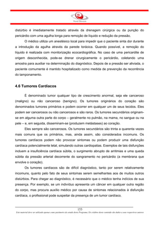distúrbio é imediatamente tratado através da drenagem cirúrgica ou da punção do
pericárdio com uma agulha longa para remoção de líquido e redução da pressão.
         O médico utiliza um anestésico local para impedir que o paciente sinta dor durante
a introdução da agulha através da parede torácica. Quando possível, a remoção do
líquido é realizada com monitorização ecocardiográfica. No caso de uma pericardite de
origem desconhecida, pode-se drenar cirurgicamente o pericárdio, coletando uma
amostra para auxiliar na determinação do diagnóstico. Depois de a pressão ser aliviada, o
paciente comumente é mantido hospitalizado como medida de prevenção da recorrência
do tamponamento.


4.6 Tumores Cardíacos

         É denominado tumor qualquer tipo de crescimento anormal, seja ele canceroso
(maligno) ou não canceroso (benigno). Os tumores originários do coração são
denominados tumores primários e podem ocorrer em qualquer um de seus tecidos. Eles
podem ser cancerosos ou não cancerosos e são raros. Os tumores secundários originam-
se em alguma outra parte do corpo – geralmente no pulmão, na mama, no sangue ou na
pele – e, em seguida, disseminam-se (produzem metástases) ao coração.
         Eles sempre são cancerosos. Os tumores secundários são trinta a quarenta vezes
mais comuns que os primários, mas, ainda assim, são considerados incomuns. Os
tumores cardíacos podem não provocar sintomas ou podem produzir uma disfunção
cardíaca potencialmente letal, simulando outras cardiopatias. Exemplos de tais disfunções
incluem a insuficiência cardíaca súbita, o surgimento abrupto de arritmias e uma queda
súbita da pressão arterial decorrente do sangramento no pericárdio (a membrana que
envolve o coração).
         Os tumores cardíacos são de difícil diagnóstico, tanto por serem relativamente
incomuns, quanto pelo fato de seus sintomas serem semelhantes aos de muitos outros
distúrbios. Para chegar ao diagnóstico, é necessário que o médico tenha indícios de sua
presença. Por exemplo, se um indivíduo apresenta um câncer em qualquer outra região
do corpo, mas procura auxílio médico por causa de sintomas relacionados à disfunção
cardíaca, o profissional pode suspeitar da presença de um tumor cardíaco.



                                                                     153
Este material deve ser utilizado apenas como parâmetro de estudo deste Programa. Os créditos deste conteúdo são dados a seus respectivos autores
 