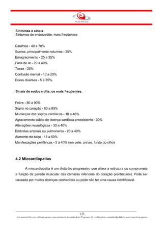 Sintomas e sinais
Sintomas de endocardite, mais freqüentes:


Calafrios - 40 a 70%
Suores, principalmente noturnos - 25%
Emagrecimento - 25 a 35%
Falta de ar - 20 a 40%
Tosse - 25%
Confusão mental - 10 a 20%
Dores diversas - 5 a 35%.


Sinais de endocardite, os mais freqüentes:


Febre - 80 a 90%
Sopro no coração - 80 a 85%
Mudanças dos sopros cardíacos - 10 a 40%
Agravamento súbito de doença cardíaca preexistente - 30%
Alterações neurológicas - 30 a 40%
Embolias arteriais ou pulmonares - 20 a 40%
Aumento do baço - 15 a 50%
Manifestações periféricas - 5 a 40% (em pele, unhas, fundo do olho)




4.2 Miocardiopatias

         A miocardiopatia é um distúrbio progressivo que altera a estrutura ou compromete
a função da parede muscular das câmaras inferiores do coração (ventrículos). Pode ser
causada por muitas doenças conhecidas ou pode não ter uma causa identificável.




                                                                     125
Este material deve ser utilizado apenas como parâmetro de estudo deste Programa. Os créditos deste conteúdo são dados a seus respectivos autores
 