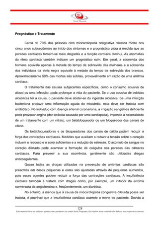Prognóstico e Tratamento

          Cerca de 70% das pessoas com miocardiopatia congestiva dilatada morre nos
cinco anos subseqüentes ao início dos sintomas e o prognóstico piora à medida que as
paredes cardíacas tornam-se mais delgadas e a função cardíaca diminui. As anomalias
do ritmo cardíaco também indicam um prognóstico ruim. Em geral, a sobrevida dos
homens equivale apenas à metade do tempo de sobrevida das mulheres e a sobrevida
dos indivíduos da etnia negra equivale à metade do tempo de sobrevida dos brancos.
Aproximadamente 50% das mortes são súbitas, provavelmente em razão de uma arritmia
cardíaca.
          O tratamento das causas subjacentes específicas, como o consumo abusivo de
álcool ou uma infecção, pode prolongar a vida do paciente. Se o uso abusivo de bebidas
alcoólicas for a causa, o paciente deve abster-se da ingestão alcoólica. Se uma infecção
bacteriana produzir uma inflamação aguda do miocárdio, esta deve ser tratada com
antibiótico. No indivíduo com doença arterial coronariana, a irrigação sangüínea deficiente
pode provocar angina (dor torácica causada por uma cardiopatia), impondo a necessidade
de um tratamento com um nitrato, um betabloqueador ou um bloqueador dos canais de
cálcio.
          Os betabloqueadores e os bloqueadores dos canais de cálcio podem reduzir a
força das contrações cardíacas. Medidas que auxiliam a reduzir a tensão sobre o coração
incluem o repouso e o sono suficientes e a redução do estresse. O acúmulo de sangue no
coração dilatado pode acarretar a formação de coágulos nas paredes das câmaras
cardíacas. Para prevenir a sua ocorrência, geralmente são utilizadas drogas
anticoagulantes.
          Quase todas as drogas utilizadas na prevenção de arritmias cardíacas são
prescritas em doses pequenas e estas são ajustadas através de pequenos aumentos,
pois esses agentes podem reduzir a força das contrações cardíacas. A insuficiência
cardíaca também é tratada com drogas como, por exemplo, um inibidor da enzima
conversora da angiotensina e, freqüentemente, um diurético.
          No entanto, a menos que a causa da miocardiopatia congestiva dilatada possa ser
tratada, é provável que a insuficiência cardíaca acarrete a morte do paciente. Devido a


                                                                     128
Este material deve ser utilizado apenas como parâmetro de estudo deste Programa. Os créditos deste conteúdo são dados a seus respectivos autores
 