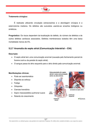 Tratamento cirúrgico:


         É realizada utilizando circulação extracorpórea e a abordagem cirúrgica é a
esternotomia mediana. Os defeitos são suturados usando-se enxertos biológicos ou
sintéticos.


Prognóstico: Os riscos dependem da localização do defeito, do número de defeitos e de
outros defeitos cardíacos associados. Defeitos membranosos isolados têm uma baixa
mortalidade menos de 5%.


5.2.7 Anomalia do septo atrial (Comunicação Interatrial – CIA)

Descrição:
    •    O septo atrial tem uma comunicação anormal (causada pelo fechamento parcial do
         forame oval ou da parede do septo atrial).
    •    O sangue passa do átrio esquerdo para o átrio direito pela comunicação anormal.




Manifestações clínicas:
    •    Pode ser assintomática
    •    Dispnéia ao esforço
    •    Fadiga
    •    Ortopnéia
    •    Cianose transitória
    •    Sopro mesossistólico pulmonar suave
    •    Retardo do crescimento




                                                                     167
Este material deve ser utilizado apenas como parâmetro de estudo deste Programa. Os créditos deste conteúdo são dados a seus respectivos autores
 