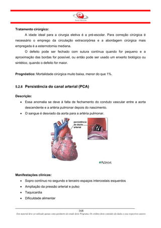 Tratamento cirúrgico:
         A idade ideal para a cirurgia eletiva é a pré-escolar. Para correção cirúrgica é
necessário o emprego da circulação extracorpórea e a abordagem cirúrgica mais
empregada é a esternotomia mediana.
         O defeito pode ser fechado com sutura contínua quando for pequeno e a
aproximação das bordas for possível, ou então pode ser usado um enxerto biológico ou
sintético, quando o defeito for maior.


Prognóstico: Mortalidade cirúrgica muito baixa, menor do que 1%.


5.2.8 Persistência do canal arterial (PCA)

Descrição:
    •    Essa anomalia se deve à falta de fechamento do conduto vascular entre a aorta
         descendente e a artéria pulmonar depois do nascimento.
    •    O sangue é desviado da aorta para a artéria pulmonar.




Manifestações clínicas:
    •    Sopro contínuo no segundo e terceiro espaços intercostais esquerdos
    •    Ampliação da pressão arterial e pulso
    •    Taquicardia
    •    Dificuldade alimentar


                                                                     168
Este material deve ser utilizado apenas como parâmetro de estudo deste Programa. Os créditos deste conteúdo são dados a seus respectivos autores
 