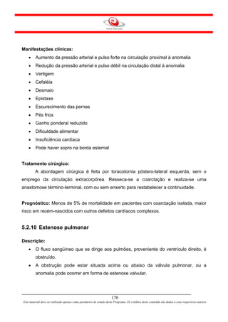 Manifestações clínicas:
    •    Aumento da pressão arterial e pulso forte na circulação proximal à anomalia
    •    Redução da pressão arterial e pulso débil na circulação distal à anomalia
    •    Vertigem
    •    Cefaléia
    •    Desmaio
    •    Epistaxe
    •    Escurecimento das pernas
    •    Pés frios
    •    Ganho ponderal reduzido
    •    Dificuldade alimentar
    •    Insuficiência cardíaca
    •    Pode haver sopro na borda esternal


Tratamento cirúrgico:
         A abordagem cirúrgica é feita por toracotomia póstero-lateral esquerda, sem o
emprego da circulação extracorpórea. Resseca-se a coarctação e realiza-se uma
anastomose término-terminal, com ou sem enxerto para restabelecer a continuidade.


Prognóstico: Menos de 5% de mortalidade em pacientes com coarctação isolada, maior
risco em recém-nascidos com outros defeitos cardíacos complexos.


5.2.10 Estenose pulmonar

Descrição:
    •    O fluxo sangüíneo que se dirige aos pulmões, proveniente do ventrículo direito, é
         obstruído.
    •    A obstrução pode estar situada acima ou abaixo da válvula pulmonar, ou a
         anomalia pode ocorrer em forma de estenose valvular.




                                                                     170
Este material deve ser utilizado apenas como parâmetro de estudo deste Programa. Os créditos deste conteúdo são dados a seus respectivos autores
 