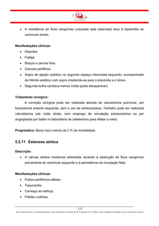 •    A resistência ao fluxo sangüíneo (causada pela estenose) leva à hipertrofia do
         ventrículo direito.


Manifestações clínicas:
    •    Dispnéia
    •    Fadiga
    •    Braços e pernas frias
    •    Cianose periférica
    •    Sopro de ejeção sistólica no segundo espaço intercostal esquerdo, acompanhado
         de frêmito sistólico com sopro irradiando-se para o precórdio e o dorso.
    •    Segunda bulha cardíaca menos nítida (pode desaparecer)


Tratamento cirúrgico:
         A correção cirúrgica pode ser realizada através de valvulotomia pulmonar, por
toracotomia anterior esquerda, sem o uso de extracorpórea, Também pode ser realizada
valvulotomia sob visão direta, com emprego de circulação extracorpórea ou por
angioplastia por balão no laboratório de cateterismo para dilatar a valva.


Prognóstico: Baixo risco menos de 2 % de mortalidade.


5.2.11 Estenose aórtica

Descrição:
    •    A válvula aórtica mostra-se estreitada, levando à obstrução do fluxo sangüíneo
         proveniente do ventrículo esquerdo e à persistência da circulação fetal.


Manifestações clínicas:
    •    Pulsos periféricos débeis
    •    Taquicardia
    •    Cansaço ao esforço
    •    Palidez cutânea


                                                                     171
Este material deve ser utilizado apenas como parâmetro de estudo deste Programa. Os créditos deste conteúdo são dados a seus respectivos autores
 
