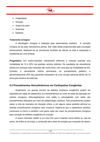 •    Irritabilidade
    •    Síncope
    •    Angina do peito
    •    Sudorese
    •    Epistaxe


Tratamento cirúrgico:
         A abordagem cirúrgica é realizada pela esternotomia mediana.                                                        A correção
cirúrgica se faz pela valvulotomia aórtica. Sob visão direta proporcionada pela circulação
extracorpórea, deslocam-se as comissuras fundidas da válvula ou esta é ressecada e
substituída por uma prótese.


Prognóstico: Em recém-nascidos criticamente enfermos e crianças acarreta uma
mortalidade de 10 a 20% nos grandes centros médicos. Os resultados da valvulotomia
aórtica em crianças mais crescidas são muito bons, com uma taxa de mortalidade de 0%.
Contudo,         a      valvulotomia             aórtica        permanece              um       procedimento               paliativo,         e
aproximadamente 25% dos pacientes necessitam de uma cirurgia adicional dentro de 10
anos para recidiva de estenose.


5.3 Procedimentos Hemodinâmicos em Cardiopatias Congênitas
         Atualmente, um grande número de defeitos cardíacos congênitos podem ser
reparados em salas de cateterismo (ou hemodinâmica) ao invés de salas de operação em
centros cirúrgicos. Atrio-septostomia com balão e valvuloplastia com balão são
procedimentos efetuados por meio da cateterização cardíaca. Tais procedimentos podem
salvar a vida de neonatos em situação crítica, e em alguns casos poderão eliminar ou
retardar procedimentos cirúrgicos mais invasivos. Espera-se que o cateterismo cardíaco
continuará no futuro a substituir uma gama cada vez maior de procedimentos cirúrgicos
para correção de defeitos congênitos do coração.
         O assim chamado catéter é um tubo fino que é inserido numa artéria ou veia da
perna, da virilha ou do braço, e conduzido até a área do coração que necessita de reparo.



                                                                     172
Este material deve ser utilizado apenas como parâmetro de estudo deste Programa. Os créditos deste conteúdo são dados a seus respectivos autores
 
