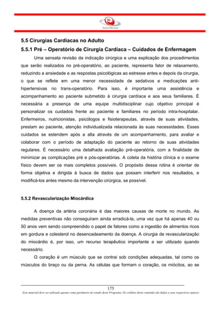 5.5 Cirurgias Cardíacas no Adulto
5.5.1 Pré – Operatório de Cirurgia Cardíaca – Cuidados de Enfermagem
         Uma sensata revisão da indicação cirúrgica e uma explicação dos procedimentos
que serão realizados no pré-operatório, ao paciente, representa fator de relaxamento,
reduzindo a ansiedade e as respostas psicológicas ao estresse antes e depois da cirurgia,
o que se reflete em uma menor necessidade de sedativos e medicações anti-
hipertensivas no trans-operatório. Para isso, é importante uma assistência e
acompanhamento ao paciente submetido à cirurgia cardíaca e aos seus familiares. É
necessária a presença de uma equipe multidisciplinar cujo objetivo principal é
personalizar os cuidados frente ao paciente e familiares no período intra-hospitalar.
Enfermeiros, nutricionistas, psicólogos e fisioterapeutas, através de suas atividades,
prestam ao paciente, atenção individualizada relacionada às suas necessidades. Esses
cuidados se estendem após a alta através de um acompanhamento, para avaliar e
colaborar com o período de adaptação do paciente ao retorno de suas atividades
regulares. É necessário uma detalhada avaliação pré-operatória, com a finalidade de
minimizar as complicações pré e pós-operatórias. A coleta da história clínica e o exame
físico devem ser os mais completos possíveis. O propósito dessa rotina é orientar de
forma objetiva e dirigida à busca de dados que possam interferir nos resultados, e
modificá-los antes mesmo da intervenção cirúrgica, se possível.



5.5.2 Revascularização Miocárdica

         A doença da artéria coronária é das maiores causas de morte no mundo. As
medidas preventivas não conseguiram ainda erradicá-la, uma vez que há apenas 40 ou
50 anos vem sendo compreendido o papel de fatores como a ingestão de alimentos ricos
em gordura e colesterol no desencadeamento da doença. A cirurgia de revascularização
do miocárdio é, por isso, um recurso terapêutico importante a ser utilizado quando
necessário.
         O coração é um músculo que se contrai sob condições adequadas, tal como os
músculos do braço ou da perna. As células que formam o coração, os miócitos, ao se




                                                                     175
Este material deve ser utilizado apenas como parâmetro de estudo deste Programa. Os créditos deste conteúdo são dados a seus respectivos autores
 