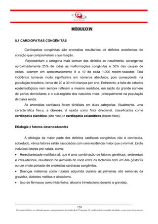 MÓDULO IV


5.1 CARDIOPATIAS CONGÊNITAS

         Cardiopatias congênitas são anomalias resultantes de defeitos anatômicos do
coração que comprometem a sua função.
          Representam a categoria mais comum dos defeitos ao nascimento, abrangendo
aproximadamente 25% de todas as malformações congênitas e 50% das causas de
óbitos, ocorrem em aproximadamente 8 a 10 de cada 1.000 recém-nascidos Esta
incidência torna-se muito significativa em números absolutos, pois corresponde, na
população brasileira, cerca de 20 a 30 mil crianças por ano. Entretanto, a falta de estudos
epidemiológicos nem sempre refletem a mesma realidade, em razão do grande número
de partos domiciliares e o sub-registro dos nascidos vivos, principalmente na população
de baixa renda.
         As anomalias cardíacas foram divididas em duas categorias. Atualmente, uma
característica física, a cianose, é usada como fator direcional, classificadas como
cardiopatia cianótica (alto risco) e cardiopatia acianóticas (baixo risco).


Etiologia e fatores desencadeantes


         A etiologia da maior parte dos defeitos cardíacos congênitos não é conhecida,
sobretudo, vários fatores estão associados com uma incidência maior que o normal. Estão
incluídos fatores pré-natais, como:
•   Hereditariedade multifatorial, que é uma combinação de fatores genéticos, ambientais
e intra-uterinos, resultando no aumento do risco entre os lactentes com um dos gestores
ou um irmão portador de anomalias cardíacas congênitas.
•   Doenças maternas como rubéola adquirida durante as primeiras oito semanas da
gravidez, diabetes mellitus e alcoolismo.
•   Uso de fármacos como hidantoína, álcool e trimetadiona durante a gravidez.




                                                                     158
Este material deve ser utilizado apenas como parâmetro de estudo deste Programa. Os créditos deste conteúdo são dados a seus respectivos autores
 