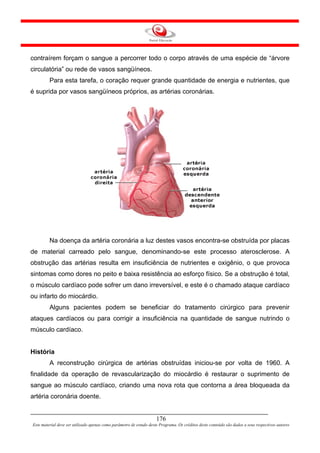 contraírem forçam o sangue a percorrer todo o corpo através de uma espécie de “árvore
circulatória” ou rede de vasos sangüíneos.
         Para esta tarefa, o coração requer grande quantidade de energia e nutrientes, que
é suprida por vasos sangüíneos próprios, as artérias coronárias.




         Na doença da artéria coronária a luz destes vasos encontra-se obstruída por placas
de material carreado pelo sangue, denominando-se este processo aterosclerose. A
obstrução das artérias resulta em insuficiência de nutrientes e oxigênio, o que provoca
sintomas como dores no peito e baixa resistência ao esforço físico. Se a obstrução é total,
o músculo cardíaco pode sofrer um dano irreversível, e este é o chamado ataque cardíaco
ou infarto do miocárdio.
         Alguns pacientes podem se beneficiar do tratamento cirúrgico para prevenir
ataques cardíacos ou para corrigir a insuficiência na quantidade de sangue nutrindo o
músculo cardíaco.


História
         A reconstrução cirúrgica de artérias obstruídas iniciou-se por volta de 1960. A
finalidade da operação de revascularização do miocárdio é restaurar o suprimento de
sangue ao músculo cardíaco, criando uma nova rota que contorna a área bloqueada da
artéria coronária doente.


                                                                     176
Este material deve ser utilizado apenas como parâmetro de estudo deste Programa. Os créditos deste conteúdo são dados a seus respectivos autores
 