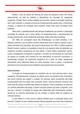 Desde o início do século XX técnicas de sutura de pequenos vasos vêm sendo
desenvolvidas, ao lado de métodos e diagnósticos de manuseio da coagulação
sangüínea. Também foram criados artefatos que permitem manter a circulação sangüínea
pelo corpo enquanto o coração encontra-se temporariamente parado para a intervenção
cirúrgica, a máquina de circulação extra corpórea. Saiba mais sobre Circulação Extra
Corpórea
         Além disso, o aperfeiçoamento das técnicas anestésicas que permitiu a respiração
controlada do paciente com o tórax aberto, foi fundamental para o aprimoramento da
cirurgia cardíaca até o ponto atualmente alcançado. Saiba mais sobre anestesia.
         Em 1966, em Leningrado (atual São Petersburgo), na União Soviética, o Dr.
Kolessov reportou o uso de artéria mamária interna para criar um desvio (“bypass”) para a
artéria coronária em 6 pacientes, dos quais 5 sobreviveram. Em 1967, o médico argentino
Renée Favalaro, publicou os resultados iniciais de uma pequena série de pacientes que
receberam enxertos coronarianos de veia safena. A partir destes importantes marcos,
muitos investigadores começaram a expandir o conceito de reconstrução do suprimento
de sangue ao coração com enxertos de vias alternativas ao percurso coronariano. A
reconstrução cirúrgica do suprimento sangüíneo foi a partir de então rapidamente
reconhecida como altamente efetiva em várias doenças, como a angina, e atualmente
permanece como principal recurso terapêutico para grande grupo de pacientes.


Como funciona
         A cirurgia de revascularização do miocárdio cria um novo percurso para o fluxo
sangüíneo. Freqüentemente o bloqueio da artéria ocorre nos primeiros dois centímetros
dos ramos maiores que suprem o coração. Os menores ramos usualmente não estão
comprometidos até uma idade mais avançada. Assim, torna-se possível introduzir uma
fonte nova de sangue na artéria logo adiante do bloqueio. O fluxo sangüíneo vai percorrer
um caminho alternativo até atingir o tecido muscular cardíaco ali onde é requerido. Uma
vez que o volume e a pressão do sangue são restaurados pelo procedimento cirúrgico,
aliviam-se os sintomas decorrentes da má nutrição e hipóxia (falta de oxigênio) do
músculo cardíaco.
         A veia safena é o mais comum material utilizado para a construção desse novo
percurso. Também se usa a artéria mamária interna esquerda, que é até mais resistente à

                                                                     177
Este material deve ser utilizado apenas como parâmetro de estudo deste Programa. Os créditos deste conteúdo são dados a seus respectivos autores
 