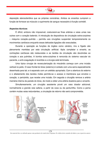 deposição aterosclerótica que as próprias coronárias. Ambos os enxertos cumprem a
função de fornecer ao músculo o suprimento de sangue necessário à função contrátil.


Aspectos técnicos
         É difícil, embora não impossível, costurarem-se finas artérias e veias umas nas
outras com o coração batendo. A introdução de dispositivos de circulação extra-corpórea
– máquina coração–pulmão – permitiu aos cirurgiões suspender temporariamente os
movimentos cardíacos enquanto essas delicadas ligações são executadas.
         Durante a operação as funções de órgãos como cérebro, rins e fígado são
plenamente mantidas por esta circulação artificial. Após completar o enxerto, as
contrações cardíacas são restauradas e as tarefas da circulação são devolvidas ao
coração e aos pulmões. A bomba extra-corpórea é removida do sistema vascular do
paciente, a anti-coagulação é revertida e a cirurgia está terminada.
         Uma típica cirurgia de revascularização do miocárdio começa com uma incisão
vertical no peito. O osso frontal do tórax (esterno) é cortado com uma serra especialmente
desenhada para tal, e é separado com um artefato apropriado. Com a abertura do esterno
e o afastamento dos tecidos moles permite-se o acesso à membrana que envolve o
coração, o pericárdio, que recebe uma incisão. Em seguida o cirurgião remove a artéria
mamária interna da parede do tórax, de modo a obter uma artéria doadora para o enxerto.
         Simultaneamente, um cirurgião assistente provê um vaso doador adicional,
normalmente a grande veia safena, a partir da coxa ou da panturrilha. Como a perna
contém muitas veias redundantes, a circulação de retorno não será comprometida.




                                                                     178
Este material deve ser utilizado apenas como parâmetro de estudo deste Programa. Os créditos deste conteúdo são dados a seus respectivos autores
 