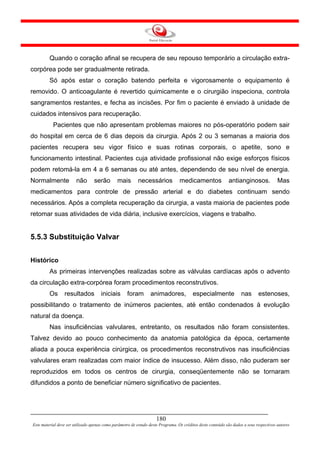 Quando o coração afinal se recupera de seu repouso temporário a circulação extra-
corpórea pode ser gradualmente retirada.
         Só após estar o coração batendo perfeita e vigorosamente o equipamento é
removido. O anticoagulante é revertido quimicamente e o cirurgião inspeciona, controla
sangramentos restantes, e fecha as incisões. Por fim o paciente é enviado à unidade de
cuidados intensivos para recuperação.
           Pacientes que não apresentam problemas maiores no pós-operatório podem sair
do hospital em cerca de 6 dias depois da cirurgia. Após 2 ou 3 semanas a maioria dos
pacientes recupera seu vigor físico e suas rotinas corporais, o apetite, sono e
funcionamento intestinal. Pacientes cuja atividade profissional não exige esforços físicos
podem retomá-la em 4 a 6 semanas ou até antes, dependendo de seu nível de energia.
Normalmente             não       serão        mais        necessários            medicamentos               antianginosos.              Mas
medicamentos para controle de pressão arterial e do diabetes continuam sendo
necessários. Após a completa recuperação da cirurgia, a vasta maioria de pacientes pode
retomar suas atividades de vida diária, inclusive exercícios, viagens e trabalho.


5.5.3 Substituição Valvar


Histórico
         As primeiras intervenções realizadas sobre as válvulas cardíacas após o advento
da circulação extra-corpórea foram procedimentos reconstrutivos.
         Os      resultados           iniciais       foram        animadores,            especialmente              nas       estenoses,
possibilitando o tratamento de inúmeros pacientes, até então condenados à evolução
natural da doença.
         Nas insuficiências valvulares, entretanto, os resultados não foram consistentes.
Talvez devido ao pouco conhecimento da anatomia patológica da época, certamente
aliada a pouca experiência cirúrgica, os procedimentos reconstrutivos nas insuficiências
valvulares eram realizadas com maior índice de insucesso. Além disso, não puderam ser
reproduzidos em todos os centros de cirurgia, conseqüentemente não se tornaram
difundidos a ponto de beneficiar número significativo de pacientes.




                                                                     180
Este material deve ser utilizado apenas como parâmetro de estudo deste Programa. Os créditos deste conteúdo são dados a seus respectivos autores
 