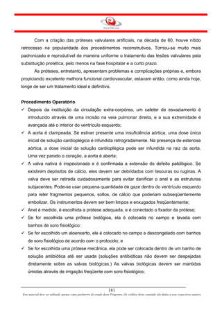 Com a criação das próteses valvulares artificiais, na década de 60, houve nítido
retrocesso na popularidade dos procedimentos reconstrutivos. Tornou-se muito mais
padronizado e reprodutível de maneira uniforme o tratamento das lesões valvulares pela
substituição protética, pelo menos na fase hospitalar e a curto prazo.
         As próteses, entretanto, apresentam problemas e complicações próprias e, embora
propiciando excelente melhora funcional cardiovascular, estavam então, como ainda hoje,
longe de ser um tratamento ideal e definitivo.


Procedimento Operatório
    Depois da instituição da circulação extra-corpórea, um cateter de esvaziamento é
    introduzido através de uma incisão na veia pulmonar direita, e a sua extremidade é
    avançada até o interior do ventrículo esquerdo;
    A aorta é clampeada. Se estiver presente uma insuficiência aórtica, uma dose única
    inicial de solução cardioplégica é infundida retrogradamente. Na presença de estenose
    aórtica, a dose inicial da solução cardioplégica pode ser infundida na raiz da aorta.
    Uma vez parado o coração, a aorta é aberta;
    A valva nativa é inspecionada e é confirmada a extensão do defeito patológico. Se
    existirem depósitos de cálcio, eles devem ser debridados com tesouras ou ruginas. A
    valva deve ser retirada cuidadosamente para evitar danificar o anel e as estruturas
    subjacentes. Pode-se usar pequena quantidade de gaze dentro do ventrículo esquerdo
    para reter fragmentos pequenos, soltos, de cálcio que poderiam subseqüentemente
    embolizar. Os instrumentos devem ser bem limpos e enxugados freqüentemente;
    Anel é medido, é escolhida a prótese adequada, e é conectado o fixador da prótese;
    Se for escolhida uma prótese biológica, ela é colocada no campo e lavada com
    banhos de soro fisiológico:
    Se for escolhido um aloenxerto, ele é colocado no campo e descongelado com banhos
    de soro fisiológico de acordo com o protocolo; e
    Se for escolhida uma prótese mecânica, ela pode ser colocada dentro de um banho de
    solução antibiótica até ser usada (soluções antibióticas não devem ser despejadas
    diretamente sobre as valvas biológicas.) As valvas biológicas devem ser mantidas
    úmidas através de irrigação freqüente com soro fisiológico;



                                                                     181
Este material deve ser utilizado apenas como parâmetro de estudo deste Programa. Os créditos deste conteúdo são dados a seus respectivos autores
 